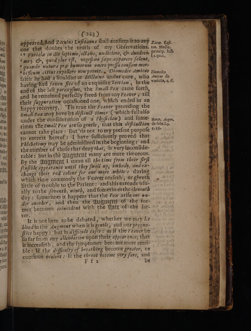 on nul! tj) 104} tel) A Ny Mn ) it then Our In of Phy. Attens fe. no ty No Nahe be in futhoy from, yin, eet i: flat under what , and bythe onthe il Po ny ft thovg ] uave aerate (223 ) , appearedsAnd Zacuins Lafetanns thail/eonfirmittorany one that doubts the -truth of my. Obfervations. ct pariole in die feptimo, ofavo, undecimo, ce duodeci- ‘mos Cr, quod plus eff, vigelimo fepe apparere folent. 6 guando natura pre humorum onere prefja canfane mor- ‘bificuia citins expellere won potuit. , Diomedes Amicus faith He had’ a‘Souldier at Millaine. wader cure, who having’had fever fits'of an exquiliteTertiaz , In the end of the laft paroxy/me, the Swall Pox came forth, and heremained perfectly freed from/any Feauer s till their /upparation occafioned one, which ended in an happy recovery. “Fis true the\Feaver preceding the small Poxamay have its diftind times’ Cwhich fallalfo ander the Confideration of a Phyféciad) and fome- times the Small Pox arefo gentle, that this diftinGion cannot take place: But’tis not tomy prefent purpofe to entreat hereof: ‘I have :fufficiently proved: that phlebotomy may be adminiftred in the beginning: and the number of thofe that deny that, ‘is very inconfide- rable: butinthe Quarient many are more timorous. By the Quatent | mean all the time from their firft Zacur, Lafi- tan. Medic, princip. hift 1.2.que2z, Diomedes Amicw de variolis, c, 6. Hora?. Avgen, de febr. 1.9, Co I 8 « change their red colour for one more white: during which time commonly the Feaver ceafeth ; -orgiveth little of trouble to the Patient : and this extends ufu- ally tothe feventh, ninth, and fometimes the eleventh day: fometimes it happens that the Pov \arife one wn- der another, and then the AUGmrEtit of the’ for» mer becomes coincident with the {fate °of the lat- ter. a It isnot here tobe debated , whether we may let bloodinthe Augment when it is gentle , and our progno- fiics happy :, but 1H difficult cafes? as if the Fezver be fo far from any alleviation upon their appearance; that it increafeth , and the fymptomes’ become more terri- ble: If the difficulty of breathing become greater, or continue violent ; If the Be piyi? become very fore, ea Ff 2 * be