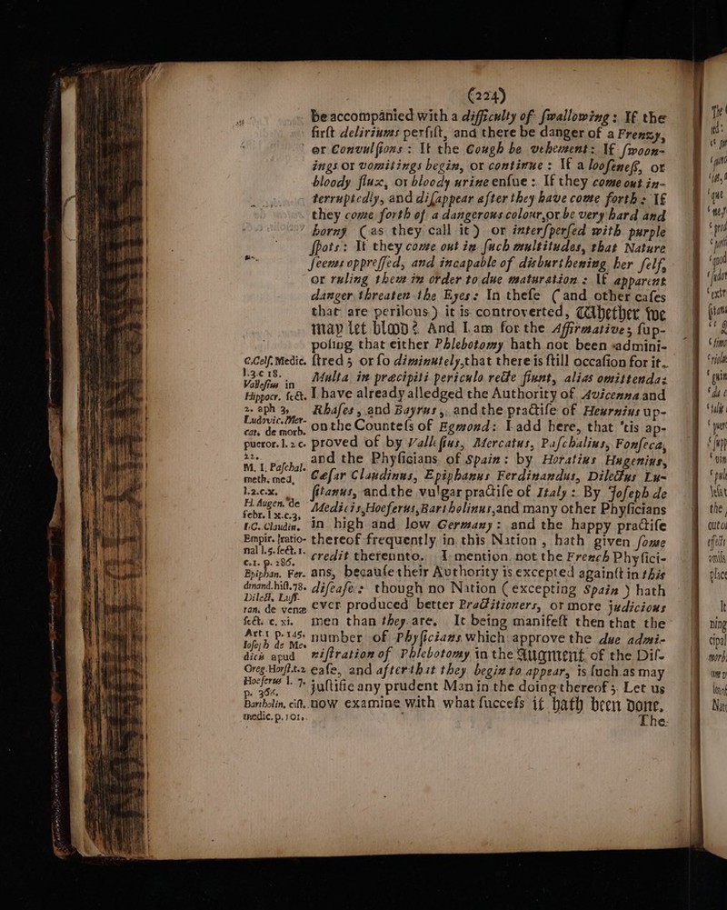 beaccompanied with a difficulty of {wallowing : If the firft delirzums perfilt, and there be danger of a Frenzy, er Convulfions: It the Cough be vehement: If [woon- ings Or vomitings begin, or continue: It a loofene/, ox bloody flux, or bloody urine en{ue :. If they come ont in- terruptedly, and difappear after they have come forth: 1€ they come forth of a dangerous.colour,or be very hard and horny (as they call it) or inter/perfed with purple fpots: Tt they come out ig fuch multitudes, that Nature isn fees oppreffed, and incapable of disburthesing her felf, or ruling thew im order to due maturation : \t apparent danger threaten the Eyes: In thefe (and other cafes that are perilous) it is controverted, Cihether {we map let blad¢s And Lam forthe Affirmative; fup- poling that either Phlebotomy hath not been «admini- e.Celf. Medic. {tred 5 or fo diminutely,that theres {till occafion for it 13¢18. = Afulta in pracipiti periculo rede finnt, alias omittendas tan Le. I have already alledged the Authority of 4uiceanaand 2. aph 3, Rhafes, and Bayrus,. andthe practife of Heurnius up- Pudvic- onthe Countefs of Egwond: Ladd here, that ‘tis ap- ccs: $e. proved of by Valk fins, Aercatus, Pafchalins, Fonfeca, b2. and the Phyficians of Spain: by Horatins Hugenins, bated Cefar Claudinus, Epiphanus Ferdinandus, Dileus Lu-~ Lacx. | fitanus, andthe vulgar pradife of Italy :. By Jofeph de te Ge “Medicis,Hoeferus,Rart holinus,and many other Phyficians iC. cade, in bigh and low Germany: and the happy practife Empir. {ratio- thereof frequently, in. this Nation , hath given fome nal gry credit thereunto, 1 mention. not the Frexch Phyfici- Bihan. Fer. ans, becaufetheir Authority is excepted againtt in this dinand.hil.78. difeafes though no Nation ( excepting Spain ) hath sees ih ever produced better Practitioners, or more judicious és c.xi men than they.are, It being manifeft then that the Artt p-145) number of Phyficiazs which approve the due admi- tof slices niftration of Phlebotomy in the Mugen. of the Dil- Greg Horfit.2 cafe, and afterthit they begin to appear, ts fuch.as may Hoefer |. I+ suftifie any prudent Man in the doingthereof 3. Let us Barbolin, cit. HOW examine with what fuccefs if bath been done,