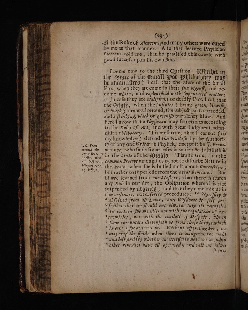 (334) } i, of the Duke of Alencon’s,and many others were cured ‘ih by me in that manner. Alfo that learned Phylician | We Pretrevs told me, that he pra@ifed this courfe with (] ‘if good fuccefs upon his own Son. . | ‘ rma Icame now to the third Queftion: Cihether in | gh the State of the Small Jor Johlebotomy may’ | be apminifired ¢ Icall that the state of the Small | Pox, when they arecome to their fall biguefs, and be- | bia come white, and replenifhed with [uppurated matter:  ie or,in cafe they are malignant or deadly Pox,Ecallthac |! ie the State, when the Pxffeles ¢ being grees, blewifh, 1 nation or black) are exulcerated, the fubjedt parts corroded, 4 i and a ftizking, black or greeni/o purulency iflues. And dy here I avow that a Phyfician may fometimes according io the to the Rules of Art, and with great judgment admi- / hugh nifter Phlebotomy. °*Tismofttrue, that I cannot (to | vu my knowledge ) defend this praGife by the Authori- | a 1.6. From ty of any one Writer in Phyfick, exceptit be 7. Frome | wan mann de mannys, who finds fome cafes in which Re juttifieth ic | ate Sarma in the State of the Meatils. Tis alfo true, that the | id bill, fe&amp;t.104. common Precept amongft us is, not to difturbe Nature In 9 pueri Hippoc.Aph. the Srafe, when fheis bufied molt about Conco@ion 3 I ther 29. Net 2. aerator te fuperfede from the great Remedies. But | which Lhave learned from our Afafters , that there is fcarce I iter. any Rele in our Art, the Obligation whereof is not || i win jufpended by rgency , andthat they conclude us in ta the ordixary, not enforced procedures : “S Neceffity as fon ‘ abfolved from all Laws, and Wifdome it felf pre~ — \) poe © fcribes that we fhould not alwayes take its counfels s | | whon © ’tis certain She meddles not with the regulation of ext | to be “tremities , nov with the comdud of Defpair : She in Dither. ° fome enccunters difpenfeth ws from thofe things,which F iwtin ‘ix others fhe ordered ws. Without offending her , We q jue © may crofS the fields when there is danger on the right TF tin, Sand left,and try whether an exceSwill not cure us, whee | A ole ‘other remedies have il operated 3 and cast cur felves LB ath ° 7nio - b ee Ba bit al “Nt