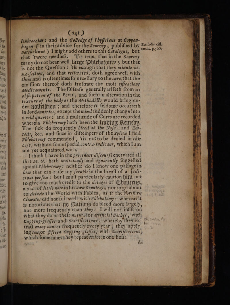 Se a bd y tively hat It C241 ) lenbrocciws: and the Colledge of Phy ficians at Coppen- bagen ( intheiradvice forthe Scurvey, publifhed by Bartholinus ) might add others tothis Catalogue, but that ‘twere neediefs. °Tis true, thatinthe Scurvey many do not bear well larae JOlebotonvy 5 but thae is not the Queftion : ‘tis enough that they minute ve- 2 @-fe#ion, and that reiterated, doth agree well with thew.and is oftentimes fo necefflary tothe care,thatthe | omiffion thereof doth fruftrate the moft efficacious Medicaments. The Difeafe generally arifeth from an obftipation of the Pores, and fuch an alterationin the texture of the body as the Adethodists would bring un- der Qofttifiow ; and therefore it feldome occurreth in hot Countries, except the wind fuddenly change into a cold quarter: and a multitude of Cures are recorded wherein Phlebotomy hath beenthe leading Remedy. The fick do frequently bleed at the Nofe, and Ex- rods, &amp;c. and fincein diftempers of the Splecx I find Phlebotomy commended , ‘tis notto be denied in this cafe, without fome {pecial contra-indicant, which lam not yet acquainted with. Ithink I have in the precedent difcourfe enervated all that 44. N. hath walicioufly and ignorantly fuggefted againtt Phlebotomy: neither do I know one paffage in him that can raife any fcreplein the breaft of a judi- cious perfon : but! mult particularly caution Hit noe to give too much credit to the dotages of Chonerugs, aman of Uitile note in his own Cauntrey; nor to go about to delude the World with Fables, as 1f the Northcrr Climates did not fuitawell with Phlebotomy: whereas it is notorious that 110 FzAfiows do bleed more largely, nor more frequently than they: Iwill not imfi{t on what they doin their zaturalor artificial Bathes , with Cupping-glaffes and Scarifications , wheréby'they &gt; tract many ounces frequently every year , they apply. , ing te,or fifteen Cupping-glaffes, with Scarifications 5 . which fometimes they tepeat¢miceinone-honr. As