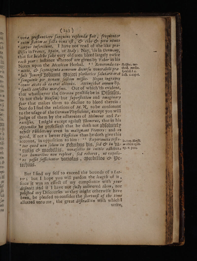 } &amp; i (243 ) | Syene preftantiore fanguine replende fint , frequenter © enim flatine ac fe#a vina eff, &amp; cibo Cr pote nimio € corpus inferciunt. I have not read of the like pra- GifesinFrance, Spatn, ot Tialy; Nay, ‘tis in Germany, that for bealths fake very old men bleed largely twice each year: inftance whereof are given. by Faber in his Notes upon the Afexican Herbal. °° Reverenda ca= Rolfine. me- ‘ witie, &amp;» feptuaginta annorum decur{« venerabili pra- eee abso © fuli Jenenfi Tohanni Wajort plethorico falutaris erat Cae cone. ‘fanguinis per venan fedam mifjio- Neque ingraves Crente etate ab eaerat alienus. Attingebat annum 89. ‘ fenili confecus marafmo, Out of which’tis evident, that whatfoever the German practifebein Difeates, tis not their Keafow) but fuperftition and imaginary -ar that makes them to decline to bleed therein : Nor dol find the relations of 44.'N, tobe confonant to the ufage of the German Phyficians, except you will judge of them by the adherents of Helmont and Pa- racelfus. might except again{t Thonerus, that in his Appendix he profeffeth that he doth not abfolutelp refet Phlebotomy even in malignant Feavers: and-as good, if not a better Phyfician than he doth give this account, inoppofition tohim: ‘* Experientia $efE a+.) cn era “sur quod non folum in Febubus big, fed &amp; in Da= op obl.&amp;cepit. Sriglig &amp; mozrbillis, verefettio in initio adhibita 2: *. P-54s cor bumoribus non repleat, fed roboret, ut expelle- i Cre polit fufficienter Hariolas , Wozbilios &amp; jpe- fechius. But I find my felf to exceed the bounds of a Let- ter; but I hope you will pardon the length of it, Gace it was an effet of my compliance with your defires: and if I have not fully anfwered thew, nor polifhed my Difcourfes as they might otherwife have been, be pleafed to confider the jhortnef of the time write, +4