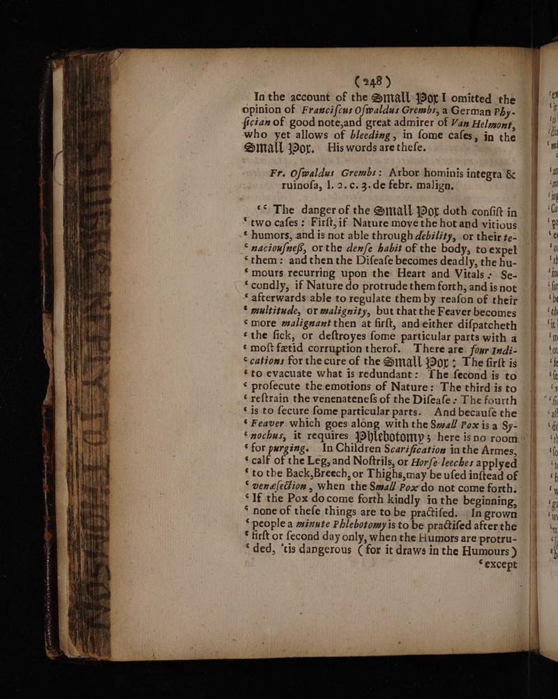 ! Bh aay eR ih) . ‘ \ hae OEY ei Beare hin | ‘ jj (248 ) Inthe account of the Small orl omitted the opinion of Fraxcifcus Ofwaldus Grembs, a German Phy- fician of good note,and great admirer of Van Helmons, who yet allows of bleeding, in fome cafes, in the Sinall Wor, His words are thefe. Fr. Ofwaldus Grembs: Arbor hominis integra &amp; ruinofa, |. 2.c. 3.de febr. malign, ‘* The danger of the @mall yor doth confit in ‘two cafes: Firft,if Nature move the hot and vitious ‘ humors, and is not able through debility, or their te- ° nacioufnefs, orthe denfe habit of the body, to expel ‘them: andthen the Difeafe becomes deadly, the hu- *mours recurring upon the Heart and Vitals: Se- *condly, if Nature do protrude them forth, and is not ‘ afterwards able to regulate them by reafon of their * multitude, or malignity, but that the Feaver becomes ‘more malignant then at firlt, andeither difpatcheth ‘the fick, or deftroyes fome particular parts with a ‘ moft fetid corruption therof. There are four Indi- © cations for the cure of the Small j9or : The firtt is ‘to evacuate what is redundant: The fecond is to ‘ profecute the emotions of Nature: The third is to ‘ reftrain the venenatenefs of the Difeafe : The fourth ‘is to fecure fome particular parts. And becaufe the ‘ Feaver which goes along with the Svall Pox is a Sy- *for purging. In Children Scarification inthe Armes, ‘ calf of the Leg, and Noftrils, or Horfe-leeches applyed * to the Back, Breech, or Thighs, may be ufed in{ftead of ‘ venelection, When the Small Pox do not come forth; ‘If the Pox docome forth kindly ia the beginning: ‘ none of thefe things are to be practifed.. In grown ‘people a minute Phlebotomy is to be prattifed after the * firft or fecond day only, when the Humors are protru- “ded, ‘tis dangerous ( for it draws in the Humours ) “except