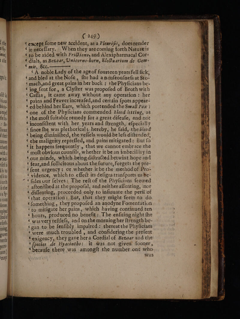 isnot comes cheth with 4 it Indi fink is dis to Histo lethe 44 Sy: Q 100th Armes, pplyed ead of efuth, ining, growl certle prt put ) except 4 (249) ¢ escept fome new accident, as a Plewrific, doesrender Cie neceflary. Whenthey arecoming forth Natureis ¢ to be aided with Fridiozs, and A!lexipharmacal Cor- ¢ dials, as Bezoar, Unicorns-horn, Ele&amp;uarium de Gent- © mis, Ke. ¢ A noble Lady of the ageof fourteen years fell fick, ‘and bled at the Nofe, fhe had andnfeoufnefs at Sto- ¢ mach,and great pains in her back : the Phyficians be- ¢ ing fent for, a Clyfter was propofed of Broth with ¢ Caffia, it came away without any operation : her ¢ pains and Feaver increafed,and certain {pots appear- ¢ ed behind her Ears, which portended the S#al/ Pox : one of the Phyficians commended Blood letting, as ‘ the moft fuitable remedy for a great difeafe, and not inconfiftent with her years and ftrength, efpecially ¢ fince fhe was plethoricals hereby, he faid, the dlood ‘ being diminifhed, the veflels would be lefs diftended, ¢ the malignity reprefled, and pains mitigated: But fo ‘it happens frequently , that we cannot embrace the ¢ moft obvious counfils, whether it be an tmbecillity in Sour minds, which. being diftracted betwixt hope and © fear,and follicitous about the future, forgets the pre- ‘fent urgency: or whether it be the method of Pro- ‘ vidence, whichto effect its defigns tran{ports us be- ¢ fides uur felves: The reft of the Phyficians feemed ¢ aftonifhed at the propofal, and neither affenting, nor ¢ diffenting, _proceeded only to infinuate the peril ‘of ‘that operation: But, that they might feem to do ¢{omething , they propofed an anodyne Fomentation © to mitigate her pains, which having continued ten ‘ hours, produced no benefit: The enfuing night the ¢ was very reftlefs, and onthe morning her {trength be- ‘gan to be fenfibly impaired: thereat the Phyficians ‘ were much troubled , and confideringthe prefent © exigency, they gave hera Cordial of Besar and the ‘fpecies de Hyacintho: it was not given fooner, “becaufe there was among{t the number one who : was