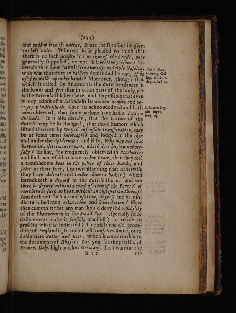 Hee indls que nits et it which » bib (aid gest bit} put (255) no lefs watz. Whereas he is pleafed to think that there is no fuch dewfity in the skin of the hands, asis generally fuppofed, except in laboriows perfons : tis certain that fome have it fo waturaly: as Scipio Nafcica, who was therefore 2 rai//ery demanded by one, If be ufed to walk upon his hands? Moreover, though that which is called by Anatomifts the Cutis be thinner in the bands and feet than in other parts of the body, yee is the Cuticula thicker there, and ‘tis poflible that even ‘it may admit of a Jatitude in its ‘zative denfity and po- rofity inindividwals, fince ‘tis acknowledged and hath been obferved, that fome perfons have hada double Cuticula. It is alfo certain, that the texture of the Cuticle may be fo changed , that thofe humors which iffuedthereout by way of infenfible tranfpiration, may be at fome times imtercepted and lodged in the skin and under the Epidermis: andif fo, Why may not that happen in'a determinate part, which does happen univer- fally ? In fine, *tis frequently obferved in Scorbutics and fuch as are faid to have an hot Liver, that they feel a troublefome heat in the palms of their hands, and foles of their feet, (notwith{tanding that otherwife they have de/zcateand tender skins or bodies ) which introduceth a drywef in the Cuticle there: and caz there be dryne(S without acondenfation of the Pores? or can there be [uch an bext,wit hout an obftipation thereof? And doth not fuch a comdenf{ation, drynef and heat in- dicate a befitting relaxation and humedation ? How thencometh it that any man fhould deny the poffzbility of the Phenomenonin the Small Pox Cefpecially fince daily events make it fenfibly manifeft) or refufe to practife what is indicated &gt;? I confefs the old proce- dure of Exglandis,to anoint with #n/falted Butter, or to the documentsof Rhafes: But you feethepractife of France, Italy, high andlow Germany, doth warrant the Kk 2 ufe Pew Lay- P.Lauremberg, ubi fupra feet, 13. :