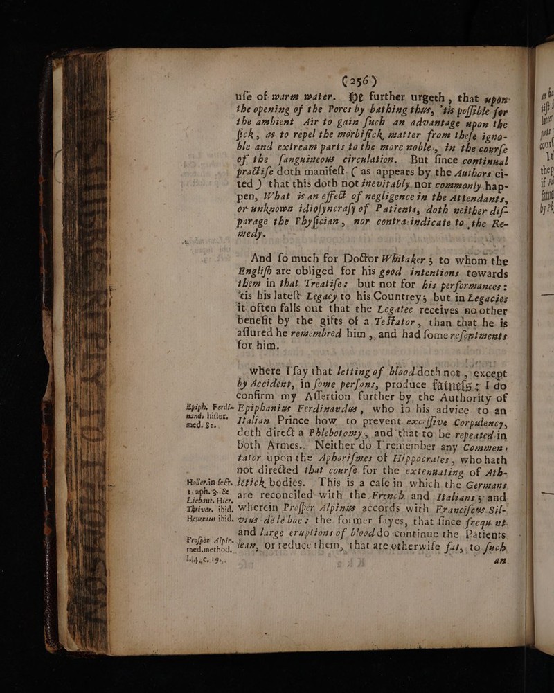 ufe of warm water. %¢ further urgeth, that upon: the opening of the Pores by bathing thus, ‘tis poffible for the ambicnt Air to gain fuch an advantage upon the fick, as. to repel the morbifick matter from thefe igna- ble and extream parts to the more noble, ix the courfe of the fanguincous circulation. But fince continual pradife doth manifelt. ( as appears by the Axthors-ci- ted ) that this doth not izevstably_nor commonly hap- pen, What is an effett of negligence in the Attendants, or unknown idiofyncrafy of Patients, doth neither dif-~ parage the Phyfician, mor contra:indicate to. the Re- medy. And fo much for Doctor Whitaker 5 to whom the Englifh are obliged for his geod intentions towards them in that Treatifes but not for bis performanees : ‘tis his lateft Legacy to his Countreys but in Legacies it. often falls out that the Legatee receives noother benefit by the gifts of a TeS#ator, than that he. is aflured he remembred him ,, and had fome refentments for. him. where fay that letting of blood doth not., except by Accident, in fome perfons, produce fatneig s Ido confirm my Afflertion further by, che Authority of Epiph, Ferdi= Epiphaniws Ferdinaudws, who ia his advice to an se eleen Italian Prince how to prevent. exce(fzve Corpulency, , ceth dire&amp;t a Phlebotomy, and thatto be repeated in both Armes.. Neither do IT remember any Commen: ator uponthe Aphorifmes of Hippocrates, whohath not direCted that courfe. for the extenuating of Ath- Holler.in-fe&amp;. Jetick bodies. This is a cafe in which the Germans r.aph.3-8. are reconciled with the-Fresch and -Itahians 5 and Eiebaur. Hier. a! . ; . Thriver. ibid, Wherein Prefper. Alpinws accords with Fraucifews Sil- Haun idid. Vins délébaes the former fayes, that fince frequ. at Pooch and firee eruptions of blood do continue the Patients med inethod, 4%, Orteduce them, that are orherwile fur, to fuch Jig acs.19e,, an