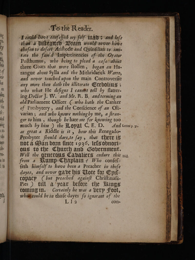 MD codd Btu e conf effid ny Self MAY &gt; vandlefs than a Dilated Wain would-never hive thofento defert Ariforle and Quintilian'to: isi- ‘¥ate the fan'd Inipertinencies ofthe Orator Pofthumus, who being to plead a cafetvabout three Goats that were ftollen, began an Ha- rangue about Sylla and the Mithridatick Warre, and never touched upon the main Controveriie who what He defigns I cannot tell by flatter- ing Doéior J. W. and Mr. R. B. andterming an old Parliament Officer € who hath the Canker of Presbytery , and the Confcience of an Oli- varian ; and who knows nothing by me, a ftran- ger tohim , though be hate me for knowing too much. by bin ) the Lopal C.E. D. Aad tetterp. 32. as great a Riddle is it, how this Renegados Presbyter foould dare,to fay , that there is not a Dan bow fince 1936, ielsobnori- ous tothe Church and Government. _ Will the generous Cavaliers exdure this ria, from a Rump-ChHaplain - Who confef= feth himfelf to have been a Preacher in thofe dayes, and never gave bis Uote for Eprt- copacpy (but preached againft Chriftmafs- Pies ) till a‘pear before the Kings coming in, Certainly he was a Hetp Fool, whdiicould bein thofe dayes fo ignorant of the Lia con-