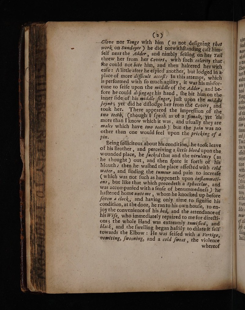 ~Glove nor Tongs with him (as not defigning that work on Sundayes ) he did notwithftanding caft him- {elf nearthe Adder, and nimbly feifing on her Tail fhe could not Sife him, and then haltered her with place of more difficult accef: In this attempt, which is performed with fo muchzagility , it was his misfor- tune to feife upon the middle of the Adder , and be- fore he could difingage his hand , the bit himon the inner fide of his middle finger, jult upon the middle joynts yet did he diflodge her from thé Covert, and took her. There appeared the impreflion of the more than I know which it was, and ufually they are ales which have two teeth) but the paiz Was no other than one would feel upon the pricking of a in. i Being follicitous about his. condition, he took leave of his Brother , and perceiving a /ttle blood uponthe wounded place, he facked that and the virulency (as he thought) out, and then fpate it forth of hie Mouths then he wafhed the place affected with cold water, and finding the tumour and pain to increafe (which was not fuch as happeneth upon inflamuati- ons, but like that which precedeth a Sphacelus, and was accompanied witha fenfe of benummednefs ) he haftened home #zto me , whom he knocked up before Seven a clock, and having only time to fignifie his condition, at the door, he ranto his own houfe, to en- joy the convenience of his bed, and the attendance of his Wife, who immediately repaired to me for dire¢ti- ons5 the whole Hand was extreamly tumifted, and black, and the {welling began haftily to dilateit felf towards the Elbow : He was feifed with a Vertigo, vomiting, fwooning, and a cold fweat , the violence whereof