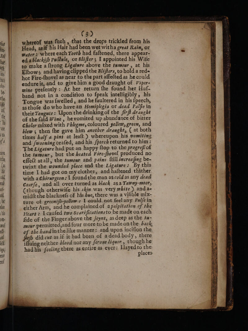 whereof was fuch , that the drops trickled from his Head, asif his Hair had been wet witha great Rain, or water : where each Tooth had faftened, there appear- edablacki/h PuStule, or Blifter; I appointed his Wife to make a {trong Ligatare above the tumour , at his Elbow; and having clipped the B/iffers, to hold a red= hot Fire-fhovel as near to the part affected as he could endureit, and to give him a good draught of Viper- mine prefently: At her return the found her Huf- band not in a condition to fpeak intelligibly , his Tongue was {welled , and he faultered in his {peech, as thofe do who have an Hemiplegia or dead Palfie in their Tongues: Upon the drinking of the firft draught of the {aid Wine , hevomited up abundance of bitter Choler mixed with Phlegme, coloured yellow, green, and blew ; then fhe gave him another draught, ( at both times half a pint at leaft ) whereupon his vomiting and /wooning ceafed, and his. fpeech returned to him : The Ligeture had put an happy ftop to the progref of the tamour, but the heated Fire-fhovel produced no effet atall, the tumour and pains ftillincreafing be- twixt the wonnded place and the Ligature: By this time I had got on my clothes, andhaftened thither with a Chirargeon: 1 foundthe man as cold as any dead Coarfe, and all over turned as black asa Tawxy-moor, ‘though otherwife his shia was very white ) and a- midft the blacknefs of his Awe, there was a vifible mix- ture of greenifh-yelow : 1 could not feel any Pulfe in either Arm, and he complained of a palpitation of the Heart = Lcaufed two Scarificationsto be made on each fide of the Finger above the joy#t, as deep as the tu- mour permitted,and four more to be madeonthe back; of the hand inthelike manner: and upon. incifion the fie did cut as if ic had been of adead body, there ifiuing neither d/ood nor any ferous liquor, though he had his feeling there as entire a5 ever: [layed is the places