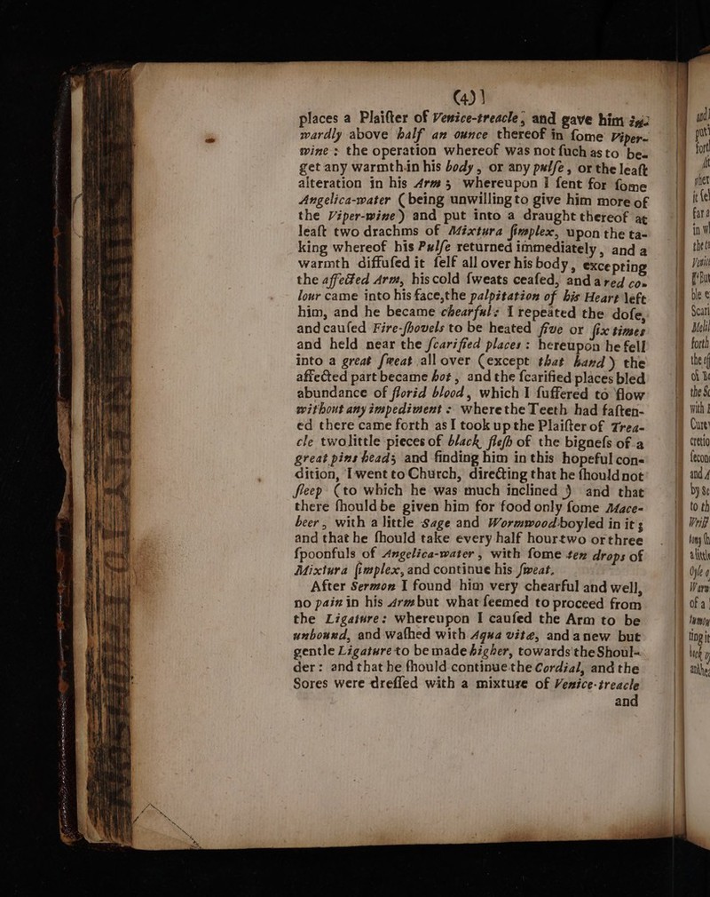 places a Plaifter of Venice-treacle, and gave him ig. wardly above half anv ounce thereof in fome Viper~ wine : the operation whereof was not fuchasto be. get any warmth.in his body, or any palfe, or the leaft alteration in his 4rv# 5 whereupon I fent for fome Angelica-water ( being unwilling to give him more of the Viper-wine) and put into a draught thereof a¢ leaft two drachms of Adéxtura fimplex, upon the ta- king whereof his Pxl/e returned immediately, and a warmth diffufed it felf all over his body, excepting the affedted Arm, hiscold {weats ceafed, andared co» lour came into his face,the palpitation of his Heart \efe him, and he became chearfals I repeated the dofe, and caufed Fire-/hovels to be heated five or fix times and held near the fcariffed places: hereupon he fell into a great freat allover (except thet hand) the affected part became hot, and the fcarified places bled abundance of florid blood, which I fuffered to flow without any impediment - wherethe Teeth had faften- ed there came forth asI took upthe Plaifter of Trea- cle twolittle pieces of black flefh of the bignefs of a great pins heads and finding him inthis hopeful cons dition, I'wentto Church, directing that he {houldnot fleep (to which he was much inclined ) and that there fhould be given him for food only fome Aface- beer, with a little Sage and Wormwood boyled in it ; and that he fhould take every half hourtwo orthree {fpoonfuls of Angelica-water , with fome tex drops of Mixtura {implex, and continue his fweat. After Sermon I found him very chearful and well, no pain in his «rmbut what feemed to proceed from the Ligature: whereupon I caufed the Arm to be unbound, and wathed with 4gua vite, andanew but gentle Ligature to be made higher, towards the Shoul= der: and that he fhould continue the Cordial, and the Sores were drefled with a mixture of Venice-treacle and put for! ft it {e fara the ( Visi Edu Scatl Melil forth the ef oh Be the S Cure) cretio fecon by Se to th Wig tony alice Oyle ¢ Wary Of a | lumoy tiogit luck D