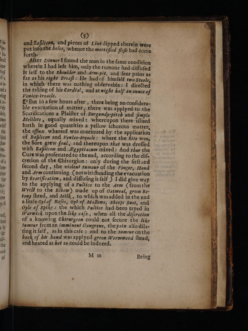 and Bafilicom, and pieces of Lint dipped therein were put ra 4 the holes, whence the mortified fiefs had éome forth. After Dinner I found the man in the fame condition wherein I had left him, only the tumour had diffufed it felf to the Shoulder and Arm-pit, and {ent pains as far as his right Breaft: He hadof himfel€ two Stools, in which there was nothing obfervable: I direéted the taking of his Cordial, and at xight half an onnce of Veuice-treacle. &amp;’ But in a few hours-after ;, there being no:confidera- ble evacuation of matter, there was applyed:to:the Scarifications a Plaifter of Burgundy-pitch and fimple Melilote, equally mixed: whereupon there: iffued forth in good quantities a yellow ichorous matter, the efflux. whereof was continued by the application of Bafilicon and Venice-treacle: where the Bite was, the Sore grew foul,,and thereupon! that was drefled with Bafilicon and Zgyptiacum mixed: And thys the Cure was profecuted to theend, according to the dif- cretion of the Chirurgion: only during the firftand fecond day , the violent tumour of the Finger, Hand and Arm continuing (notwithftanding the evacuation by Scarification, and diffufing it felf ) I did give way to the applying of a Paltice to the Arm (fromthe Wrist to the Elbow) made up of Oztmeal, green Be- tony (hred, and Asilk , to which wasadded in the end alittle Oylof Rofés, Oyl of AtaLows, sheeps Suet, and Oyle of Spike : the which Pxltice had-been tryed in Warwick uponthe like cafe, when: all the difcretion of a knowing Chirurgeon could not fecure the like tumour froman imminent Gangrene, the paix alfo dila- back of his hand wasapplyed green Wormwood thred; and heated as fot as could be indured. M m Being