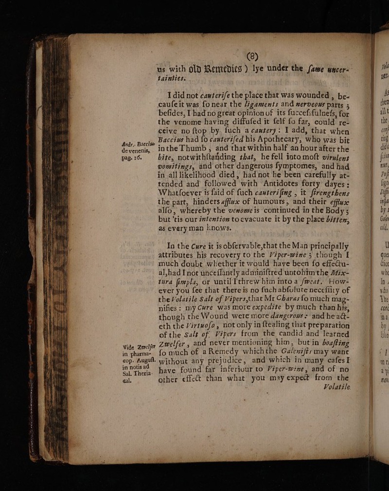 Andr.. Baeciw de venenis, pag, 16- Vide Zrvelfer in pharma- cop, Auguft. in notis a Sal. Theria: gal. (8) us with old Remedies ) lye under the (ame uacer- tainties. I did not cawterife the place that was wounded , be- caufeit was fonear the Jigaments and nerveows parts ; befides, I had no great opinion of its fuccefsfulnefs, for the venome having diffufed it felf fo far, could re- ceive no ftop by. fuch acaatery: I add, that when Baccius had {0 cauterifed his Apothecary, who was bit inthe Thumb, and that within half an hour after the bite, notwithftanding that, he fell into moft virulens vomitings, and other dangerous fymptomes, and had in all likelihood died, had not he been carefully at- tended and followed with Antidotes forty dayes ; Whatfoever is faid of fuch cauterifing , it firengthens the part, hinders affizx of humours, and their efflux alfo, whereby the vexomeis continued in the Body; but ‘tis our intention to evacuate it by the place bittex, as everyman knows. In the Cure it is obfervable,that the Man principally attributes his recovery to the Véper-wine 5 though I much doubt whether it would have been fo effeGu- al,had I not unceffantly adonniftred untohtm the AZ7x- tura fimpla, or until threw him intoa /weat. How- ever you fee that there is no fuch abfulute necefiity of the Volatile Salt of Vipers,that Mr Charas fo much mag- nifies: my Cure was more expedite by much than his, though the Wound were more dangerows : and he aQ- eth the Virtuofo, not only in ftealing that preparation of the Salt of Vipers from the candid and learned Zwelfer, and never mentioning him, but in boating {fo much of a Remedy whichthe Ga/enifts may wane without any prejudice, and which in many cafesI have found far inferiuur to Viper-wine, and of no other effect than what you may expect from the