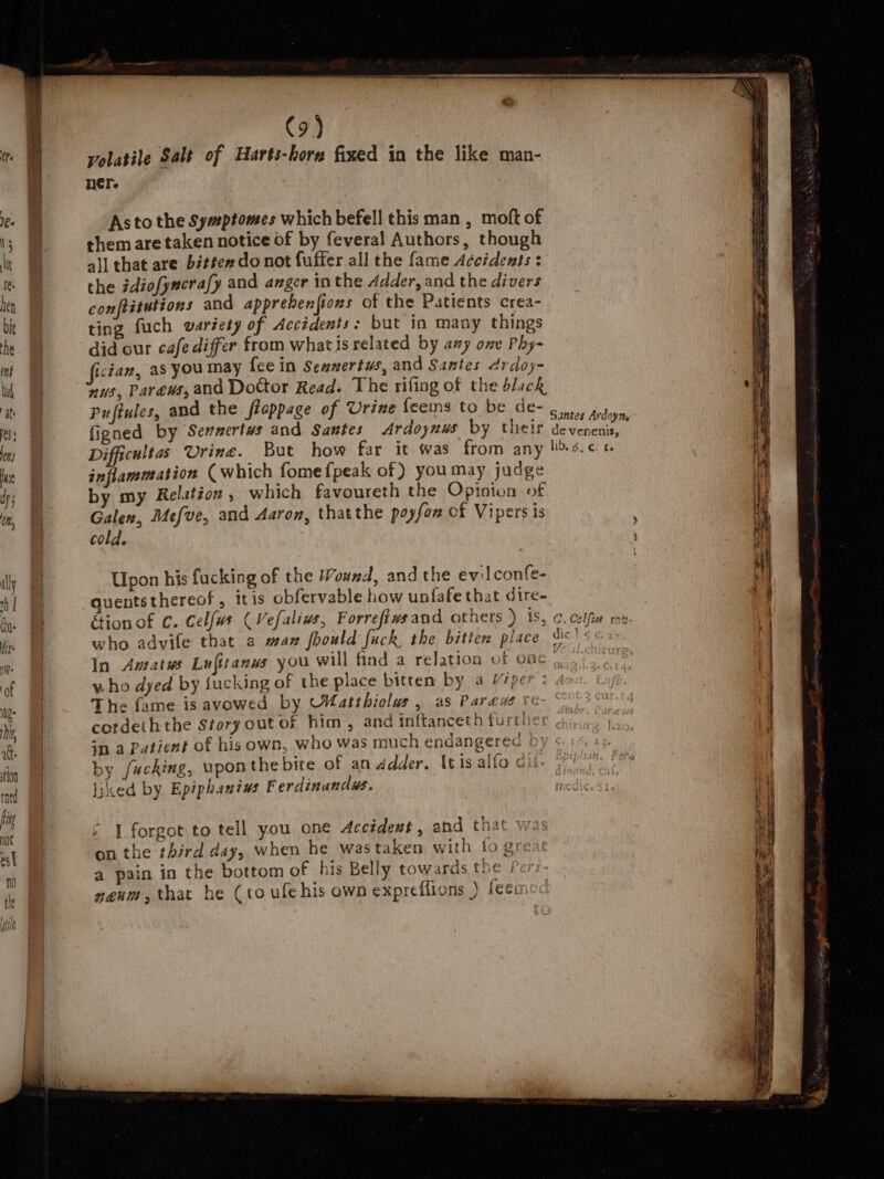 volatile Salt of Harts-horg fixed in the like man- ner. As to the Sywptomes which befell this man , moft of them are taken notice of by feveral Authors, though all that are bitéex do not fuffer all the fame Accidents: the idiofyncrafy and anger in the Adder, and the divers conftitutions and apprebenftons of the Patients crea- ting fuch variety of Accidents: but in many things did our cafe differ from what is related by any ove Phy- ican, as you may fee in Sewnertws, and Santes Ardoy- Pu ftules, and the fteppage of Urine {eems to be de- ; Santes Ardoym figned by Sennertws and Santes Ardoynws by their devenenis, Difficultas Urine. But how far it @was from any lis.c inflammation (which fome {peak of) youmay judge by my Relation, which favoureth the Opinion of Galen, Mefve, and Aaron, thatthe poyfon of Vipers is cold. Upon his fucking of the Wound, and the evil confe- quents thereof, itis obfervable how unfafe that dire- étion of C. Celfus (Vefalivs, Forrefiwsand others ) 1S, C.Colfia me: who advife that a max fhould fuck the bitten place. dic\s 0+ In Amatus Lufitanws you will find a relatioa of one i who dyed by fucking of the place bitten by a Viper The fame is avowed by MMatthiolus , as Paraw ve cordeihthe Story out of him, and inftanceth furth in a Patient of his own, who was much endangered b) by fucking, upon the bite of an Adder. It is alfo c eked by Epiphanius Ferdinundws. 1 forgot to tell you one Accident, and that was on the third day, when be wastaken with to greac a pain in the bottom of his Belly towards the Pe nenm, that he (to ufe his own expreflions ) feem se a as = — Se : a cet ¥: = a ——
