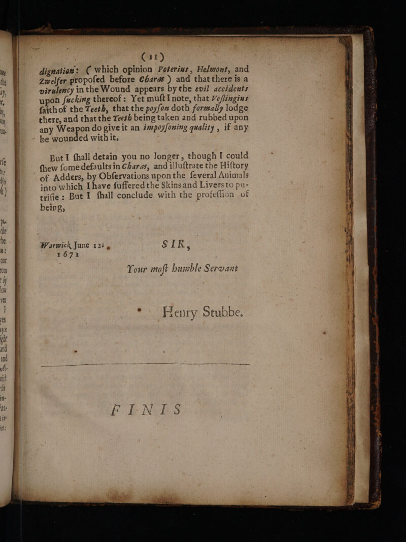 Cir) dignation: ( which opinion Poterius, Helmont, and Zwelfer propofed before €haras ) and that there is a wirulency inthe Wound appears bythe evil accidents upon fucking thereof: Yet muft I note, that Veflingius faith of the Teeth, that the poyfon doth formally lodge there, and that the Teeth being taken and rubbed upon any Weapon do give it an émspoyfoning quality , if any be wounded with it. But I {hall detain you no Jonger, though I could thew fome defaults in Charas, and illuftrate the Hiftory of Adders, by Obfervations uponthe feveral Animals ‘nto which I have fuffered the Skins and Livers to pu- trife: But I hall conclude with the profeffion of beirg, Your moft bunble Servant Henry Stubbe.