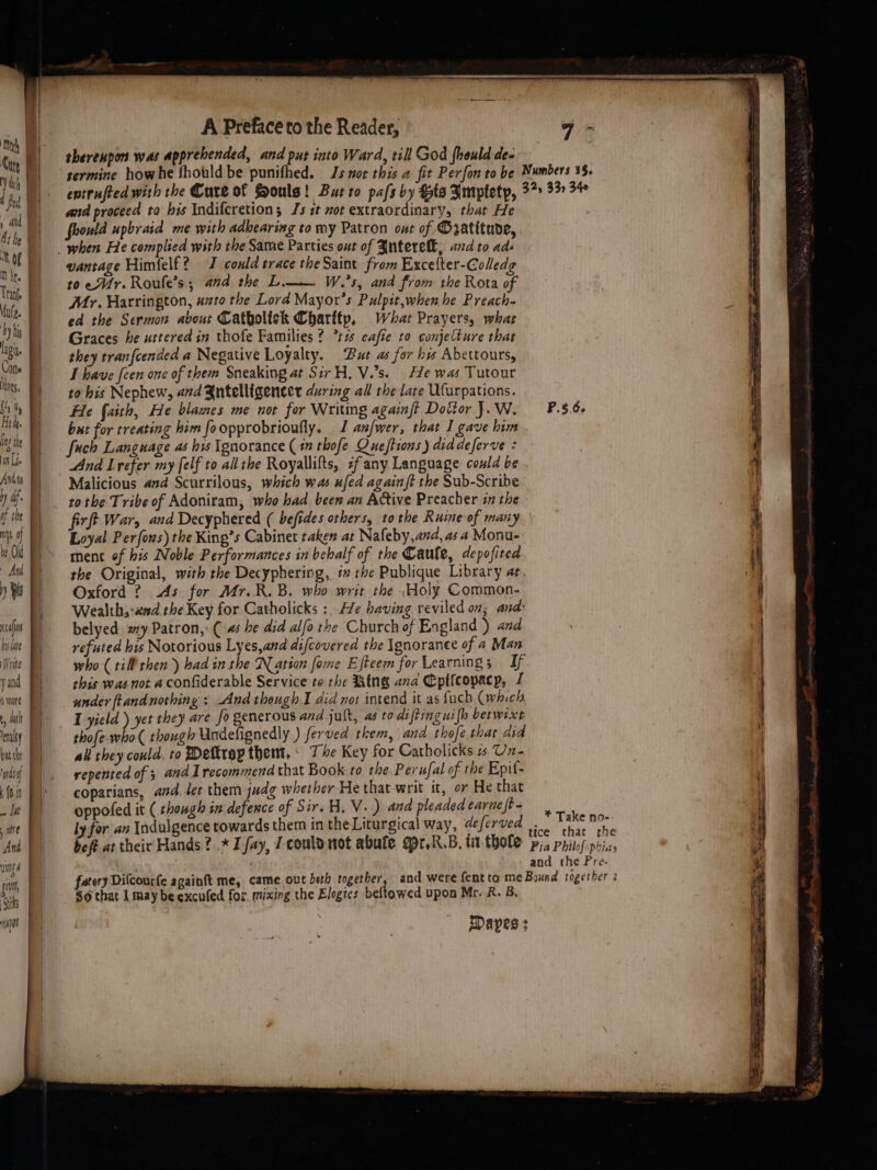 Ma uy Y th i Of M hr. Tranf Mul. by his lagi Cotte ites, ti Ae te ing the in Lf. Anttg Wy di of the nN Of be Old Ard ) Bs cain bulae Write yand wore dat aly but the nasi ‘(0.1 It wre Anh wigs pit ‘Siks L B| i | | | . A Preface to the Reader, thereupon was apprehended, and put into Ward, till God fhould de- 7 ~ and proceed ta his Indifcretion; Js ct mot extraordinary, that He wld upbraid me with adbearing to my Patron ont of Matitude, vantage Himfelf? 7 could trace the Saint from Excefter-Colledg to er. Roufe’s; and the L.—— W.’s, and from the Rota of Mr. Harrington, uzto the Lord Mayor’s Pulpit,when he Preach- ed the Sermon about Catboltek Charttp, Whar Prayers, what Graces he uttered in thofe Families? *t7 eafte to conjetture that they tranfcended a Negative Loyalty. Put as for hw Abettours, I have {cen one of them Sneaking at Sir H. V.’s. He was Tutour to his Nephew, and Zntelligencer during all the late Ufurpations. He faith, He blames me not for Writing againft Dottor J. W. fuch Language as his Ignorance (17 thofe Queftions ) diddeferve = And Lrefer my [elf to all the Royallifts, zfany Language could be Malicious and Scurrilous, which was ufed again ft the Sub-Scribe P.5.6- firft War, and Decyphered ( befides others, tothe Ruine of many Loyal Perfous) the King’s Cabinet taken at Nafeby,and, as a Monu- ment of his Noble Performances in behalf of the Caule, depofited the Original, with the Decyphering, i the Publique Library ae. Oxford ? 4s for Mr.R. B. who writ the \Holy Common. Wealth, xd the Key for Catholicks : He having reviled on; ands belyed. ay Patron, (4 he did alfo the Church of England ) and refuted his Notorious Lyes,and difcovered the Ignoranee of a Man who-( till then) bad in the Nation fome Efteem for Learning; If this was not a confiderable Service to the Ring ana Eptfeopacp, J under ftand nothing : And theugh I did not intend it as fuch (which, I yield ) yet they are fo generous and jult, as to diftinguifh berwixt thofe-who( though Undelignedly ) ferved them, and thofe that did ali they could. to Dettrop them, - The Key for Catholicks 1. Uz- repented of 3 and recommend that Book to the Perufal of the Epif- coparians, and. let them judg whether He that-writ it, or He that oppofed it ( though in defence of Sir. HB, V+) and pleaded carne ft - ly for an Indulgence towards them in the Liturgical way, deferved bef at their Hands? .* L fay, I coulomot abute opr.R.B, tit thole * Take no- tice that rhe Pia Philof:phiay and the Pre- So that 1 may be excufed for mixing the Elogies beftowed upon Mr. R. B. Dapes :