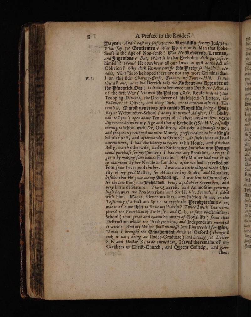 Whar fay yee Gentlemen? Wa ie the only Man that fpoke Senfe in the Age of Non-fenfe?’ Wu He Reverend, Wearnen, and §ugentous 2 But, What is it that Ecebolius doth purpofe to himfelf ? Would He overthrow allour Laws as well as the Act of Oblivion? Why doth He now careffe this Partp: fo highly), He adds, That *tisto be hoped there are not any more Criminal than I on this Gide Charing-€rofs, Tyburn, or Tower-Hill. 1s not thy al ene, as to bid Derrick take the Authour aed Approver of the Pinoartck Doe! Js ct not to Sentence unto Death the ACtours of the firft War ( ’ss well hts Patron e477. Roufe w dead ) the Trooping Divines, the Decipherer of his Majeftie’s Letters, the Followers of Oliver, and King Dick, xot'to mention others &gt;? The truth is, D moft generous and candid Ropallttts,being a Poor Boy at Weltminiter-School ( as my Reverend Afafter, Dr. Busby can tell you) aged abour Ten years old ( there arebut few years difference betwixt my Age and that of Ecebolius)Sir H.V, cafually coming to School with Dr, Osbolfton, did take a kindnefs tome s and frequently relieved me with Money, preferred me to be a King’s Scholar firjft, and afterwards to Oxford :' At [uch times as Ehad convenience, I had the liberty to vefort tohis Houfe, and fill that Belly, which otherwife, badno Suftenance bur what one PWennp could purchafe for my Dinner: I had nor any Breakfatt, except I got it by making fome bodies Exercife. Ady Mother had two of us 19 maintain by ber Needle at London, after we had Travelled'on Foot from Leverpool thither.. Iwas not alittle obliged tathe Chae rity of my good Mater, for Afoney to buy Books, and Cloathes, befides thar He gave me my Schooling J was fent to Oxford af- ter the late King was $Bebeaned, being aged about Seventéen, and very Little of Stature. The Quarrels, azd Animofities growing high betwixt the Presbyterians and Sir H, V's. Friends; I fided with him. Was it, Generous Sirs, avy: Faction in mel or the Teftimony of a Factious Spirit to oppofe'the Presbptertang's: or; was it a Crime thett to ferve my Patron ? ‘Twice I with Tearsims plored the Protection of Sir H. V. and C. L, to fave Weltminfters School ( that great and known Seminary of Royallifts)) from that Deftruction which the Presbyterians, and Independents menaced is with : And my Malter {hall witneffe how'D interceded for int, Twas I brought the Gigagentent down 30 :Oxford:( though took it nots being ax Under-Graduate ) and having got Doitor S.F. and Doctor R; to be turned ont, TP faved theremains of the Cavaliers i Chrift-Church , asd Queens Colledg, and gave tem : i | . f | | thet Prt trol, (rai aly 1) $i she ¥ jy exprel Ana do wi dkper Could Ren the ® the ten Zfert Had not be (ase ad t ata to rans la VE A} Tn ¢; Jour Peau