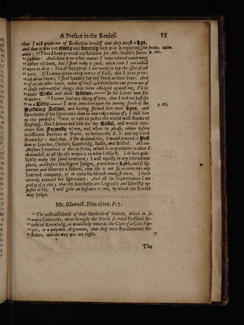 shar T wil prove ent of Ecebolius himfelf that they atteft a Bye, se faltion: Andthere is no other matter I have related concerning se either of them, but J fhal make it good, when-ever I am called &amp; pon to doit: Yea,if they pleafe. I am ready to lay the iffue of al “here. If L cannot prove every matter of Fatt, that Ihave print» &lt;¢ ed about thems I {hall hambly lay my Neck attheir Feet: And «if on the other hand, either of thefe eA dvevfaries can prove one of &amp; shefe reproachful things they have alledged agasnjt me, I'll be Steheir Talal and ther Wtatme, In her Letter now He st writes. ‘I never faid any thing of you, that I will not juftifie “404 Wittle —— I writ, unto him upon the coming forth of the Prelatory Aniiwer, and having [hewed him more pes, and to this purpofes *Twas in vain to pefter the world with Books of Rayling, that I demanded him for my Waffal, and would con- vince him Jfoymally where, and when be pleafe, either before indifferent Perfons at Bathe, or beforethe R, S. and my Lord Bronncker :.And that, if He declined this, 1 would proceed to Pot him: at London, Oxford, Gambridg, Bathe, and Briftol. 4d the demanded, as all He elfe writes is to what I object. _ 1 do here pub- lickly make the fame overture: 1 will openly in any convenient place, and before Intelligent Judges, . prove him a pet, and fo lg- norant and Illiterate a Fellow, that He 7s -not fit to come into any Learned company, o7 te open hisMouth among{t then, | have already evinced his Ignorance : And all the \mpertinence I am may judge. Mr. Glinvill, Plus ultra. Pe 7. ¢¢ many Centuries, never brought the World fo much PraGtical Be- “€ neficial Knowledg, as would help towards the Cure of a Cut-Fin- S\ftakes, apd the way was not right, p. 2%