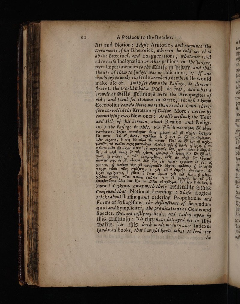 Art and Notion: Idefie Ariftotle, avd renounce the Documents of his Rhetorick, whereia he told me ‘that all the Bitternefs and Exaggerations , whatever tend ed to raife Indignation or other paflions in the Judges, were Impertinencies to the Cale int Debate and that theufe of them to judges was as xidiculous, as if one would try to make the Rule crooked,the which He would make ufe of. Iwill fet downthe Paffage, to demon - flratetothe Worldwhata $00 be was, and what a cromde of Sip Fellotoes were the Areopagites of olds and Iwill fet it down ia Greek, though I know Eccebolius can do little more than read it Cand there- fore corretfedthe Erratum of Door More's Letter by committing two New ones: Asalfo miftook the Text aud title of his Sermon, about Reafon and Religi- on ) the Paffage is this. Nov 7 &amp; sv ce's TExVeS TH AO Qwy ousv Tes, Gdsgoy mimbiixgor dvrig poops ab 98° ecere, eUTEXV Ep ber gov’ Td SY dma, mesSinngs i: 4 mel iW cvSueenpecd Top , uy reve, 8 wtp bor GMa Ts Tisews: Tlepl 98 GW ho ve @esiy- varG-, 12 mdeicn wea) UaTeorrn Daler yap, x EAe0%, G Spyn x) se Tey mA TIS NUNS. 6 FEL 78 @edyuans bev, ama weig d Aycriys dares yap, os Pe, Clove Sep Sow rhs vopnse appilew os Se, x HPV rey xh worvecrr ero TE qedreal@ asyey, Kaddmrip x ev cipeies mere opis Ter VETS: &amp; yelp SF dbyashy Aaspioew, che Cryiv wepigovres, iH aDever, Lrcoy’ Suoroy yelp nay eine, @ wanes Aside xavier, FETE Moliicer SpeCnby- En S¢ gavepy, on x6 uty cugrbursvres whey es tla rf Mtr i TpryKa, on’ soy ii Sx tap, F Viger i 8 zéyorer. Away with thofe denerable Seats: Confound that Notional Learning : zhofe Logical tricks about {huffing avd ordering Propofitions gy#d Forms of Syllogifme, the diftinGions of Secundum quid and Sympliciter, the predications of Genus and Species. Orc. are jufilyrejetted, and railed upon by this, Givtuolo - ‘7 thepbeve betrayed me to. thig ABatile: “Ta thig bath made me turn over Indexes (and read Books, that I might know what to look for in