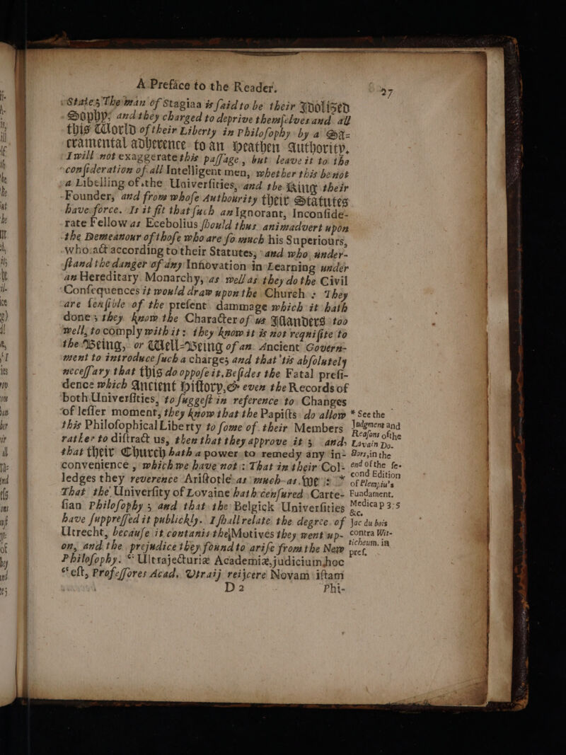 “States The man of Stagiaa is [aid to be their Toolised DOpPYP; and they charged to deprive themfclvesand all this World oftheir Liberty in Philofophy by a @x-= crainental advevence to an eathen Authority. Iwill not exaggerate this paffage, but leaveit to the a Libelling of the Univerfities,azd tbe Lig thesr have.force. Is it fit that {uch anlgnorant, Inconfide- rate Fellowas Ecebolius jhould thus animadvert upon the Demeanour of thofe who are fo vuch his 8 uperiours, who:act according to their Statutes; \and who ander- fiand the danger of any Inhovation-in Learning under az Hereditary. Monarchy, as med/ as. they do the Civil are fenjivle of the prefent dammage which it hath done; they kuom the Character of vs Fanderg too well, tocomply with it: ihey know it is not reqnifite to the Weing, or Weli-weing of an. Ancient Govern- ment to introduce fuch a charges and that'tis abfolately necefjary that thig do oppofe it.Befides the Fatal prefi- dence which Ancient Dillorp,c&amp; even the Records of both Univerfities, to fuggeftin reference to. Changes this Philofophical Liberty to fome of their Members rather to diftract us, then that they approve it 3 ands that their Church bath 2 power to remedy any in- ledges they reverence Ariftotlé-as wuch-as. (ye is * Philofophy. “ Uitrajeturie Academiz,judiciumhoc “elt, Profefores Acad. Vtraij reijcere Novam iftam