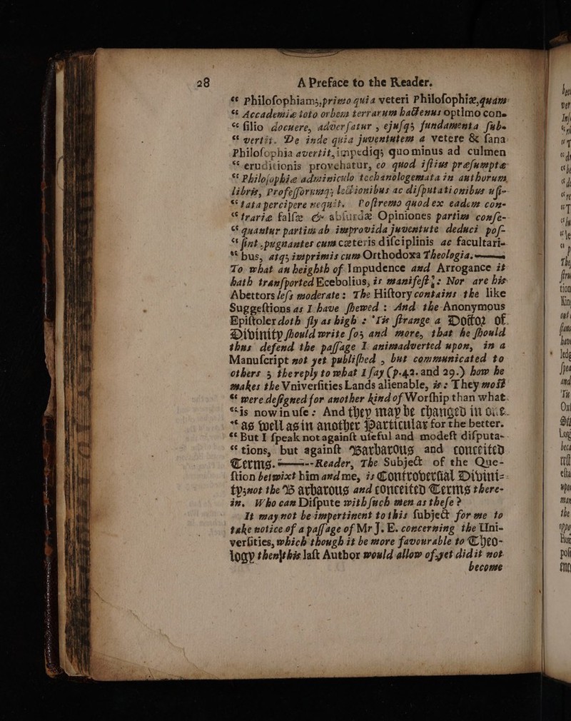 A Preface to the Reader. «¢ philofophiam;,priso quia veteri Philofophiz,guay: “ Accademi« toto ovrbem terrarum haGenus optimo cons “ filio docuere, adver[atur , ejufqs fundamenta faba “ vertit. De inde guia juventutem a vetere &amp; fana Philofophia avertit,impediq; gaominus ad culmen “eruditionis provehatur, co quod iftius prafumpte “ Philofophie adminiculo techanologematain anthurum libris, Profesfornutg; ledionibus ac difputationibys ufi- “‘satapercipere nequit. Voftremo quodex eadeue con- “ trarie falfe c» ablurde Opiniones partiva con/fe- guantur partins ab ineprovida juventute deduct pof- ' lint .pugnantes cuvaceteris difciplinis ae facultari- ““bus, «tq; imprimis cums Orthodoxa Theologia: maa To what an heighth of \mpudence azd. Arrogance it hath tran{ported Ecebolius, is wanifeft{: Nor are his Abettors /e(s moderate: The Hiftory contains the like Suggeftions as I-have fhewed : And: the Anonymous Epiftoler doth fly as high : ‘Ii firange a Dotto? of. Divinity fhould write fo; and more, that he fhould thas defend the paffage 1: animadverted upon, in a Manulcript wot yet publifhed , but communicated to others 5 thereply to what 1 fay (p-42.and 29.) how he makes the Vniverfities Lands alienable, #: They moi * were defigned for another kind of Worfhip than what. “is nowinufe: And they map be changed in oie. Sas well asin another Particulas for the better. ‘¢ But I {peak not againft ufeful and modeft difputa- “tions, but againft Warbarous and conceited Terms. —=-- Reader, The Subject of the Que- ftion betmixt him avd me, is Controverfial Divini- tysaot the 15 avbatoug and conceited Cerimns there- in, Whocan Difpute with {ach menas thefe ? It maynot beimpertinent tothis fubjett for me to take notice. of apaffage of MrJ.E. concerning the Uni- verlities, which though it be more favourable to Cijeo- Loa then|this lat Author would allow of.yet Ge it not ecouse