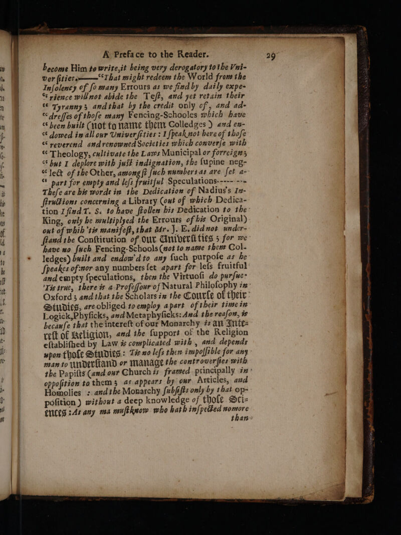 become Him to write,it being very derogatory to the Vui- Ver fitierom——‘That might redeem the World fron the Infolency of fo many Errours as we find by daily expe- “¢ sgence will not abide the Teft, and yet retain their °© Tyranny; andthat by the credit only of , and ad- dreffes of thofe many Fencing-Schooles which have °S been built (not to name them Colledges ) and ex- “© owed in all our Univer fities : 1fpeak not here of thofe “reverend andrenowned Socicties which converje with “Theology, cultivate the Laws Municipal or forrez gas “* but I deplore with just indignation, the fupine neg- “lec of the Other, among jt fuch numbers.as are fet a- * part for empty and lefs fruitful Speculations--------- Thefe are his words in ihe Dedication of Nadius's Iz- firudions concerning a Library (out of which Dedica- King, owly be multiplyed the Errours of bis Original) out of whib’ti« nanifeft, that ddr.J. E. didnot under- have xo fuck Fencing-Schools (not to xame then Col- ledges) built and endow'dto any {uch purpole as be andempty {peculations, then the Virtuofi_do purfuc- Studies, ereobliged toemploy apart of their time in Logick,Phyficks, azd Meta phyficks: Aud the reafon, is becanfe that theintereft ofour Monarchy #s an Jrite- reft of Meligion, «ed the fupport of the Religion eftablifhed by Law #% complicated with , and depends man to WADELEAND or MANAGE the controverfies with oppofition tathem 3 4s appears by our Articles, and Homolies :. andthe Monarchy fubfifts only by that op- pofition ) without a deep knowledge of thofe Sri- Cites sAs any ma muftknow who hath inf{peGed nomore