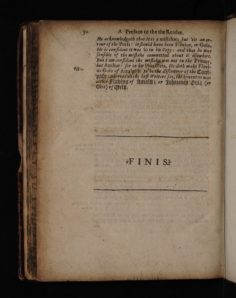 aad eet ee PS 06 . nn, at os sna A . “ vs 2 . ee re a Me acknowledgeth that itis a miftake but *tis an er- +f rour of the Pres: it fhould have been Flavius, or Goia, | He is confident it was {oin his Copy: and that he was | Senfible of the miftake committed about it elfewhere, But lam confident the miftakeppas not inthe Printer, but Author: for in his Plagailera, He doth make Flay}- us Gola of Amalphis. tobe the difcoverer of the Com: pals swbereastalk the beft Writers fay, the inventor was Gira) of Self. oF IN I S¢