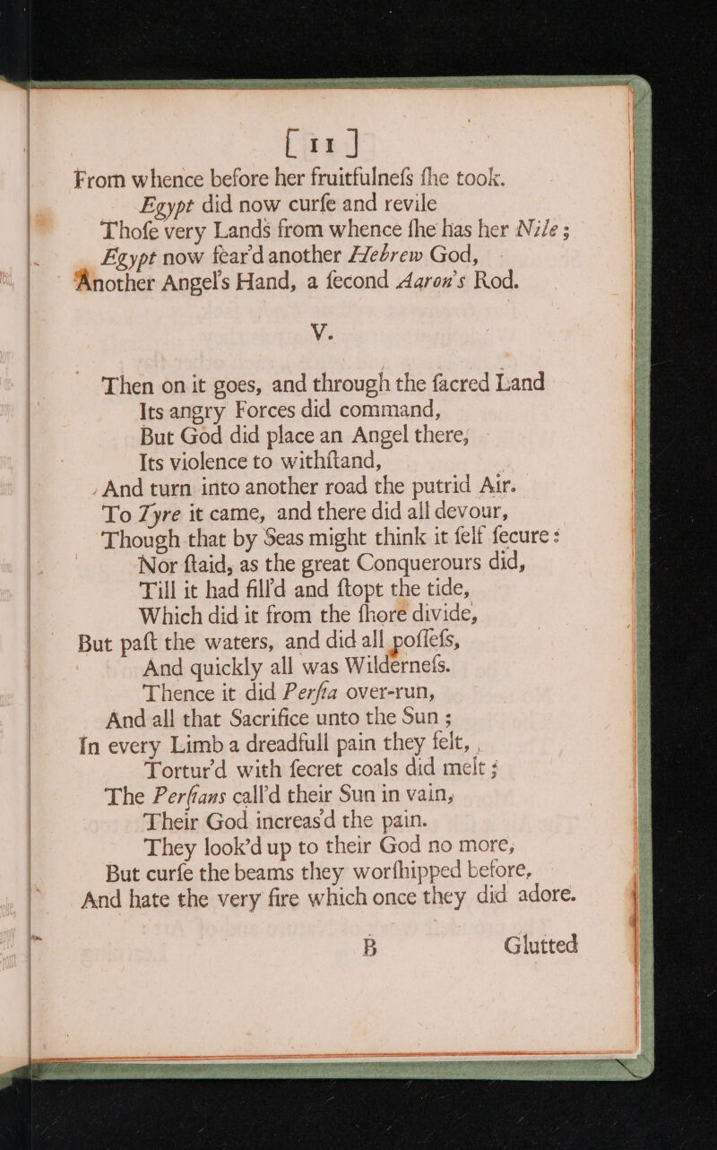 Fromm whence before her fruitfulnefs fhe took. | Egypt did now curfe and revile | Thofe very Lands from whence fhe has her Nile ; |. Egypt now fear'd another edrew God, ‘Another Angel's Hand, a fecond Aaron’s Rod. V. Then on it goes, and through the facred Land Its angry Forces did command, But God did place an Angel there, Its violence to withiftand, : And turn into another road the putrid Autr. To Zyre it came, and there did all devour, Though that by Seas might think it felt fecure : Nor ftaid, as the great Conquerours did, | Till it had filld and ftopt the tide, | Which did it from the fhore divide, But paft the waters, and did all poflefs, And quickly all was Wildernets. Thence it did Perfa over-run, And all that Sacrifice unto the Sun ; In every Limb a dreadfull pain they felt, | Torturd with fecret coals did melt ; The Perfians call'd their Sun in vain, Their God increasd the pain. They look’d up to their God no more, But curfe the beams they worfhipped before, And hate the very fire which once they did adore. — Eee a eee