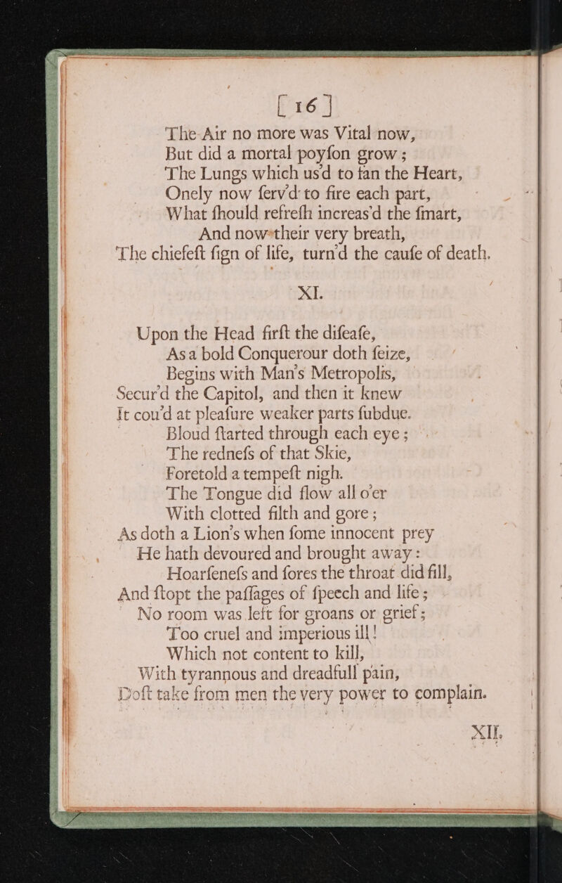 Upon the Head firft the difeafe, Asa bold Conquerour doth feize, Begins with Man’s Metropolis, Secur'd the Capitol, and then it knew ic coud at pleafure weaker parts fubdue. Bloud flarted through each eye; The rednefs of that Skie, Foretold a tempeft nigh. The Tongue did flow all o'er With clotted filth and gore ; As doth a Lion’s when fome innocent prey He hath devoured and brought away : Hoarfenefs and fores the throat did fill, And ftopt the paflages of fpeech and life ; ~ No room was lett for groans or orief ; Too cruel and imperious ill! Which not content to kill, Wit h tyrannous and dreadfull pain, Doft take from men the very power to complain. XII. sas cae ee ron iis akc: ‘i