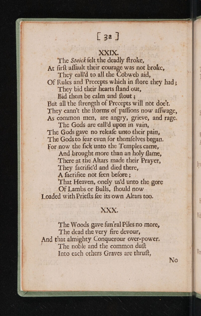 XXIX. The Stoick felt the deadly ftroke, At firft affault their courage was not broke, They call’d to all the Cobweb aid, Of Rules and Precepts which in ftore they had; They bid their hearts ftand out, Bid them be calm and {tout ; But all the ftrength of Precepts will not doe't. They cann’t the {torms of paffions now aflwage, As common men, are angry, grieve, and rage. The Gods are call’d upon in vain, The Gods gave no releafe unto their pain, The Gods to fear even for themfelves began. For now the fick unto the Temples came, And brought more than an holy flame, There at the Altars made their Prayer, They facrific’d and died there, A facrifice not feen before ; That Heaven, onely us’d unto the gore Of Lambs or Bulls, fhould now Loaded with Priefts fee 1ts own Altars too. XXX. Powe OSS NaS eS Se SSAA SEAL bean UR Oe nee bi