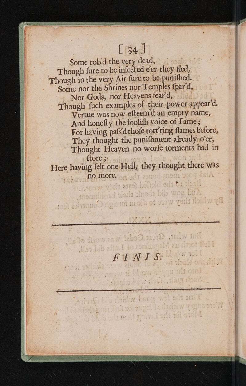 — [ 34) Some rob’d the very dead, 5 3 _ Though fure to be infected e’er they fled; ‘Though in the very Air fure to be punifhed. ~ Some nor the Shrines nor Temples fpar'd, ~. Nor Gods, nor Heavens feard,, Though fuch examples of their. power appear d. Vertue was now. efteem’d: an empty name, And honefty the foolifh voice of Fame; - For having pafs'dthofetort ring flames before, They thought the punifhment already o'er, | | Thought Heaven no worfe torments had in i . {tore ; : | i Here having felt one; Hell; they thought there was } 3 no more. BA | &amp;