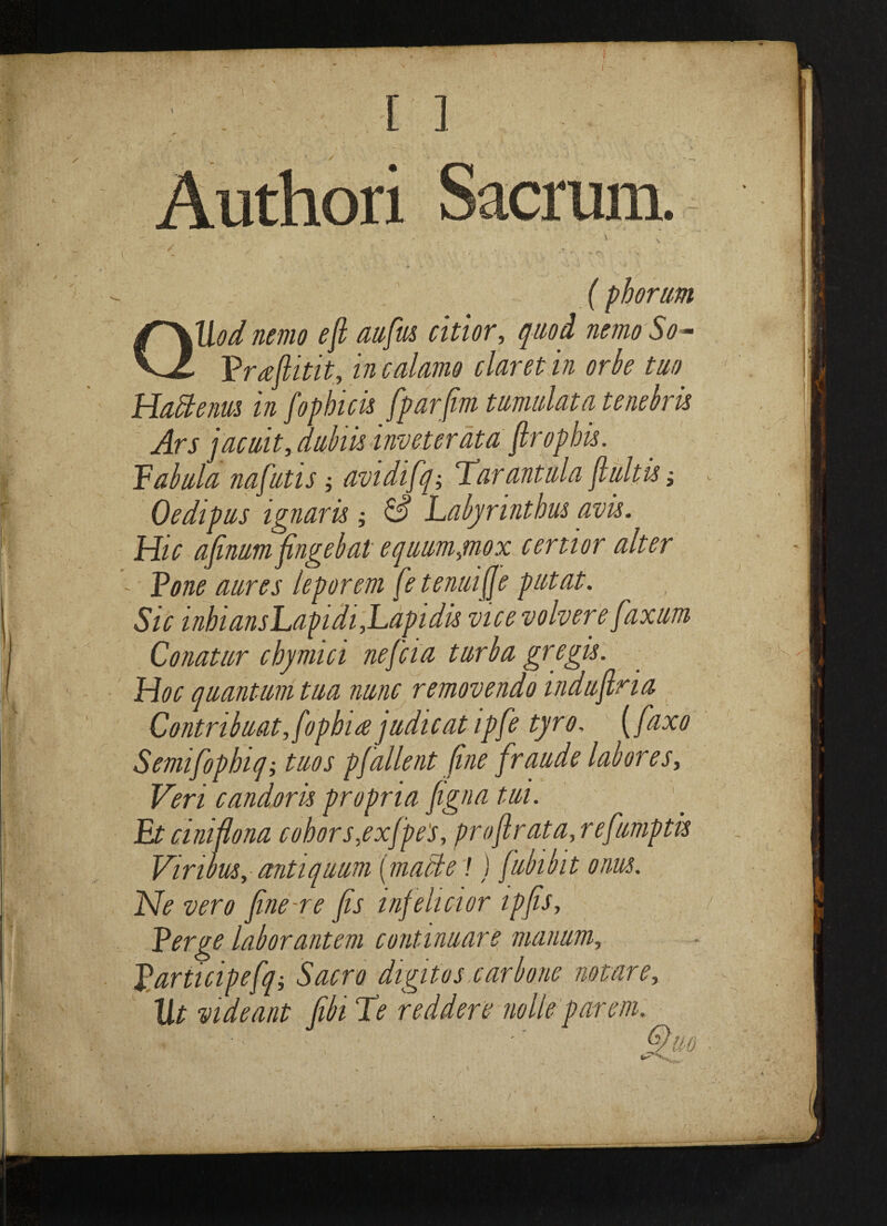 I [ 1 acrum. ( pborum QUod nemo eft aufius citlor, quod nemo So - Pneftitit, in c alamo claret in orbe tuo Hackenm in fop hick fparfim tumulata tenebrk Ars jacuit, dubik inveter ata ftrophk. Tabula nafutis; avidifq-, Tarantula ftultk; Oedipus ignark & Labyrintbus avk. Hie afinum fingebat equumynox certior alter - Tone aures leporem fetenuifje putat. Sic inbiansEapidi,Eapidk vicevolvere fiaxum Conatur cbymici neftcia turba gregk. Hoc quantum tua nunc removendo induftna Contribuat,fopbuejudicat ipfe tyro, (faxo Semifopbiq; tuos pfallent fine fraude lab ores, Veri candork propria figna tui. Et ciniftona coborsyxfpes, proftrata,refumptk Vinous, antiquum {matte! ) fubibit onus. Ne vero fine-re fits infehcior ipfis. Verge laborantem continuare manum, Varticipefqi Sacro digitus carbone not are, 1It vide ant fibi Te redden nolle parem.