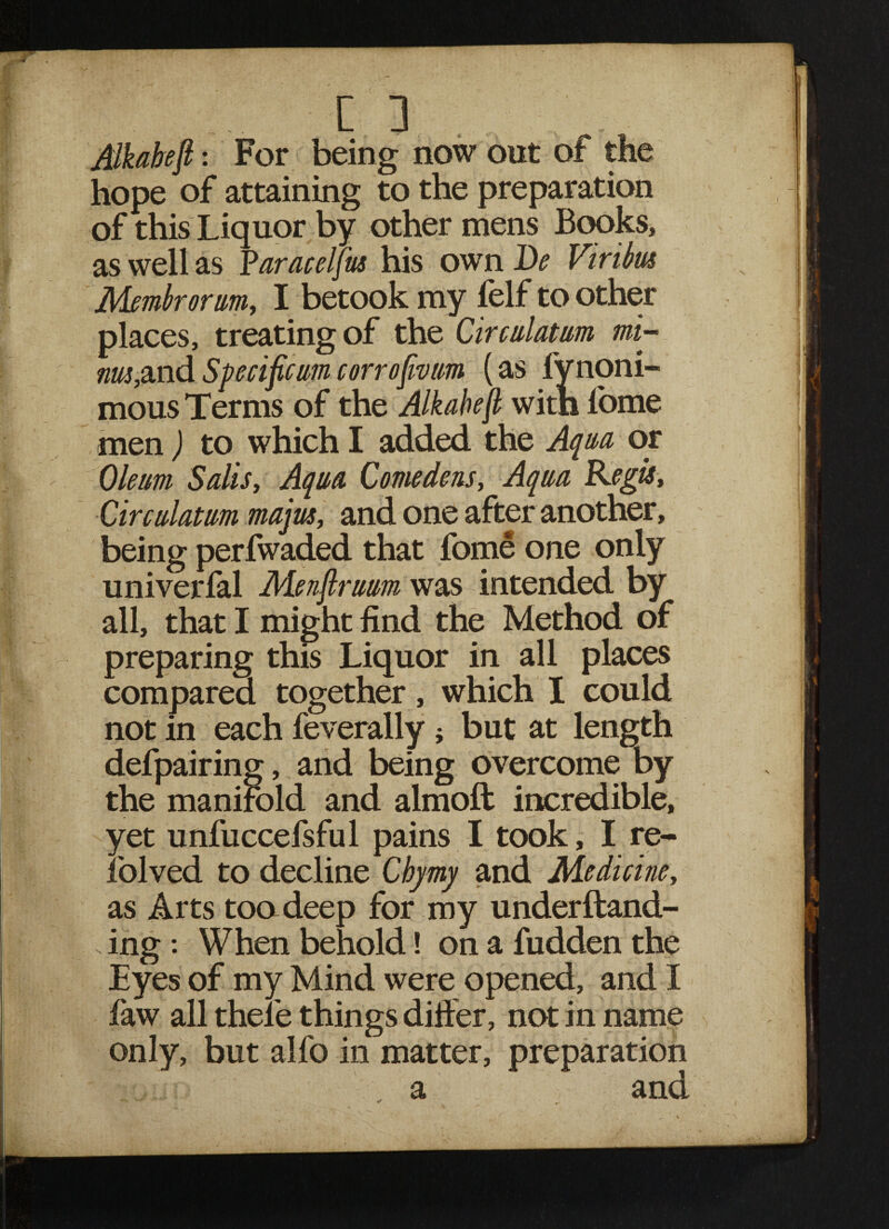 Alkabeft: For being now out of the hope of attaining to the preparation of this Liquor by other mens Books, as well as Yaracelfus his own De Viritus Membrorum, I betook my felf to other places, treating of the Circulatum mi- nw,mdSpecificmcorrofivm (as fvnoni- mous Terms of the Alkabejl with l'ome men) to which I added the Aqua or Oleum Sails, Aqua Come dens. Aqua Kegis, Circulatum rnajm, and one after another, being perfwaded that fome one only univerfal Menflruum was intended by all, that I might find the Method of preparing this Liquor in all places compared together, which I could not in each feverally; but at length defpairing, and being overcome by the manifold and almoft incredible, yet unfuccefsful pains I took, I re- folved to decline Chjmy and Medicine, as Arts too deep for my underftand- s ing: When behold! on a fudden the Eyes of my Mind were opened, and I faw all thele things differ, not in name only, but alfo in matter, preparation a and