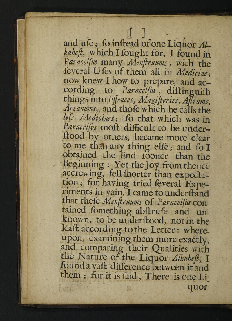 and ufe ,• fo inftead of one Liquor Al~ kaheft, which I fought for, I found in Paracelfm many Menjlrurns, with the feveral Ufes of them all in Medicine; now knew I how to prepare, and ac¬ cording to faraceifm , diftinguilh things into EJfences, Magifieries, Afirnms, Arcanms, ana thole which he calls the lefs Medicines', fo that which was in Varacelfus mod: difficult to be under- ftood by others, became more clear to me thafh any thing elfe; and fo I obtained the End looner than the Beginning : Yet the joy from thence accrewing, fell fhorter than expecta¬ tion ; for having tried feveral Expe¬ riments in vain, I came to underftand that thele Menftrmms of Varacelfus con¬ tained fbmething abftrule and un¬ known, to be underftood, not in the lead: according to the Letter: where¬ upon, examining them more exactly, and comparing their Qualities with the Nature of the Liquor Alkabefi, I found avail difference Between it and them i for it is laid, There is one Li_ quor