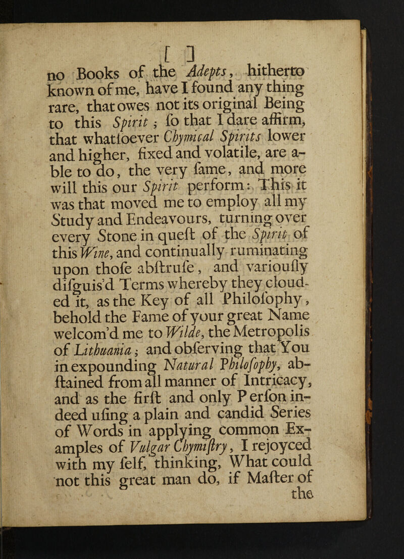 no Books of the Adepts, hitherto known of me, have I found any thing rare, that owes not its original Being to this Spirit j fo that 1 dare affirm, that whatioever Chymical Spirits lower and higher, fixed and volatile, are a- ble to do, the very fame, and more will this our Spirit perform : This it was that moved me to employ all my Study and Endeavours, turning over every Stone in cjueft of the Spirit of this Wine, and continually ruminating upon thofe abftrufe, and varioufly difguis d Terms whereby they cloud¬ ed it, as the Key of all Philofophy, behold the Fame of your great Name welcom’d me to Wilde, the Metropolis of Lithuania i andobferving that You in expounding Natural T hi la fop by, ab- ftained from all manner of Intricacy, and as the firft and only P erlon in¬ deed ufing a plain and candid Series of Words in applying common Ex¬ amples of Vulgar Cbymiftry, I rejoyced with my felf, thinking. What could not this great man do, if Mafter of