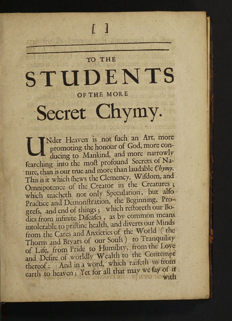 OF THE MORE Secret UNder Heaven is not fuch an Art, more promoting the honour of God, more con¬ ducing to Mankind, and more narrow y fearching into the moft profound Secrets of Na¬ ture, than is our true and more than laudable Chymy. This is it which (hews the Clemency, Wifdom, and Omnipotence of the Creator in t ie reatures 5 which teacheth not only Speculation, but alto Practice and Demonftration, the Beginning, Pro- grefs, and end of things 3 which reftoreth our Bo¬ dies from infinite Difeafes, as by common means intolerable to pnftine health, and d‘ver1t.s.ou1r,M/^ from the Cares and Anxieties of the or ( Thorns and Bryars of our Souls ) to Tranquility of Life, from Pride to Humility, from the Lov and Defire of worldly Wealth to the Contempt thereof: And in a word, which raifeth us from earth to heaven 3 Yet for all that may we ay 01