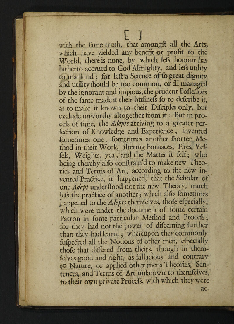 with the fame truth, that amongft all the Arts, which have yielded any benefit or profit to the World, there is none, by which lefs honour has hitherto accrued to God Almighty, and lefs utility to mankind 3 for left a Science of fo great dignity anid utility fhould be too common, or ill managed by the ignorant and impious, the prudent Poffeflors of the fame made it their bufinefs fo to defcribe it, as to make it known to their Difciples only, but exclude unworthy altogether from it: But in pro- cefs of time, the Adepts arriving to a greater per¬ fection of Knowledge and Experience , invented fometimes one, fometimes another Ihorter Me¬ thod in their Work, altering Fornaces, Fires, Vcf- fels, Weights, yea, and the Matter it felf3 who being thereby alfo conftraind to make new Theo¬ ries and Terms of Art, according to the new in¬ vented Practice, it happened, that the Scholar of one Adept underftood net the new Theory, much lefs the practice of another 5 which alfo fometimes happened to the Adepts themfelves, thofe Specially, which were under the document of fome certain Patron in fome particular Method and Procefs; for they had not the power of difeerning further than they had learnt 3 whereupon they commonly fufpeCted all the Notions of other men, especially thofe that differed from theirs, though in them¬ felves good and right, as fallacious and contrary to Nature, or applied other mens Theories, Sen¬ tences, and Terms of Art unknown to themfelves, to their own private Procefs, with which they were clO