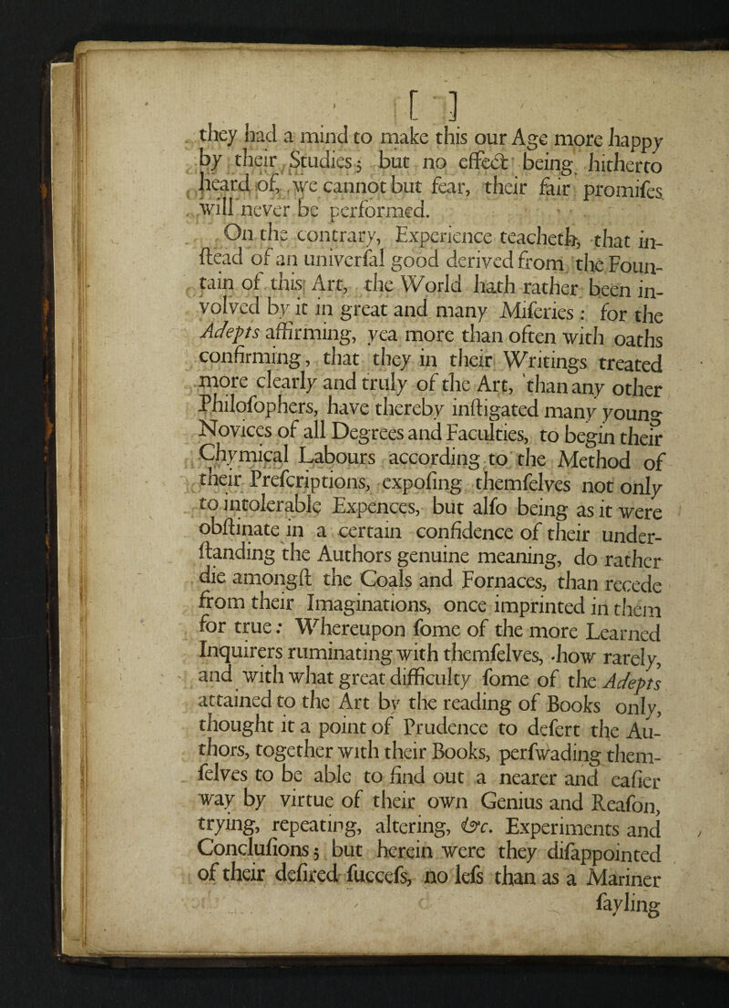 they had a mind to make this our Age more happy by their Studies 5 but no effect being hitherto heard of, we cannot but fear, their fair promifes will never be performed. ■ ~ ' On the contrary, Experience teacheth, that in- ffead of an universal good derived from the Foun¬ tain of this Art, the World hath rather been in¬ volved by it in great and many Miferies: for the Adepts affirming, yea more than often with oaths confirming, that they in their Writings treated more clearly and truly of the Art, than any other Philofophers, have thereby inftigated many youn°- Novices of all Degrees and Faculties, to begin their y ;. _ _ abours accordin g to the Method of their Prefcriptions, expofing themfelves not only to intolerable Expences, but alfo being as it were obffinate in a certain confidence of their under- ftanding the Authors genuine meaning, do rather die among!! the Coals and Fornaces, than recede from their Imaginations, once imprinted in them for true: Whereupon fome of the more Learned Inquirers ruminating with themfelves, -how rarely, and with what great difficulty fome of the Adepts attained to the Art by the reading of Books only, thought it a point of Prudence to defert the Au¬ thors, together with their Books, perfwading them¬ felves to be able to find out a nearer and eafier way by virtue of their own Genius and Reafon, trying, repeating, altering, isc. Experiments and Conclufions 5 but herein were they difappointed of their defired fuccefs, no lefs than as a Mariner .. . fayling