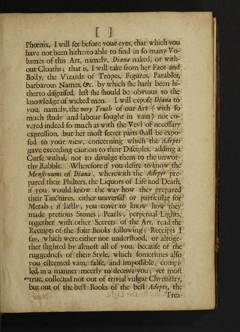 have not been hitherto able to find in fo many Vo¬ lumes of this Art, namelv, Diana naked, or with¬ out Cloaths 5 that is, I will take from her Face and Body, the Vizards of Tropes, Figures, Parables, barbarous Names, iff*, by which ihe hath been hi¬ therto difguifed, left fiie fhould be obvious to the knowledge of wicked men. I will expofe Diana to you, namely, the very Truth of our Art ( with fo much ftudy and labour fought in vain) not co- vered indeed fo much as with the Veyi of neceftary expreflion, but her moft fecret parts (hall be expo- fed to your view, concerning which the Adepts gave exceeding caution to their Difciples, adding a Curfe withal, not- to divulge them to the unwor¬ thy Rabble. Wherefore if you defire to know the Menfiruums of Diana , wherewith the Adepts pre¬ pared their Philters, the Liquors of Life and Death, if you would know the way how they prepared their Tinctures, either univerfal or particular for Metals 5 if laftly, you covet to know how they made pretious Stones, Pearls, perpetual Lights, together with other' Secrets of the Art, read the Receipts of the four Books following; Receipts I fay, which were either not underftood, or altoge¬ ther flighted by almoft all of you, becaufe of the ruggednefs of their Style, which fometimes alfo you efteemed vain, falfe, and lmpolliblc, compi¬ led, in a manner meerly to deceive won 5 yet moft *-true, collected not out of trivial vulgar Chymiftry, but out of the beft Books of the beft Adepts, the *  ’ Trea-