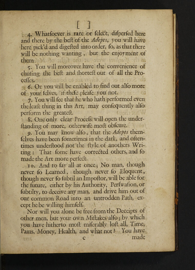 ■ . [ ] 4. Whatfoever is rare or feletSt, difperfed here and there by the beft of the Adepts, you will have here pick’d and digefted into order, fo, as that there will be nothing wanting , but the enjoyment of them 5. You will moreover have the convenience of chuling the beft and fhorteft out of all the Pro- ceftes. 6. Or you will be enabled to find out alfo more of your (elves, if thefe pleafe you not. 7. You will fee that he who hath performed even the leaft thing in this Art, may confequently alfo perform the greateft. 8. One only clear Procels will open the under- ftanding of more, otherwife moft obfcure. 9. You may know alfo, that the Adepts them- fclves have been fometimes in the dark, and often¬ times underftood not the ftyle of anothers Wri¬ ting : That fome have corrected others, and fo made the Art more perfetft. 1 o. And to fay all at once 5 No man, though never fo Learned, though never fo Eloquent, though never fo fubtil an Impoftor, will be able for the future, either by his Authority, Perfwafion, or fubtilty, to deceive any man, and drive him out of our common Road into an untrodden Path, ex¬ cept he be willing himfelf A. , v Nor will you alone be free from the Deceipts of other men, but your own Miftakes alfo 5 by which you have hitherto moft miferably loft all, Time, Pams, Money, Health, and what not ? You have c made