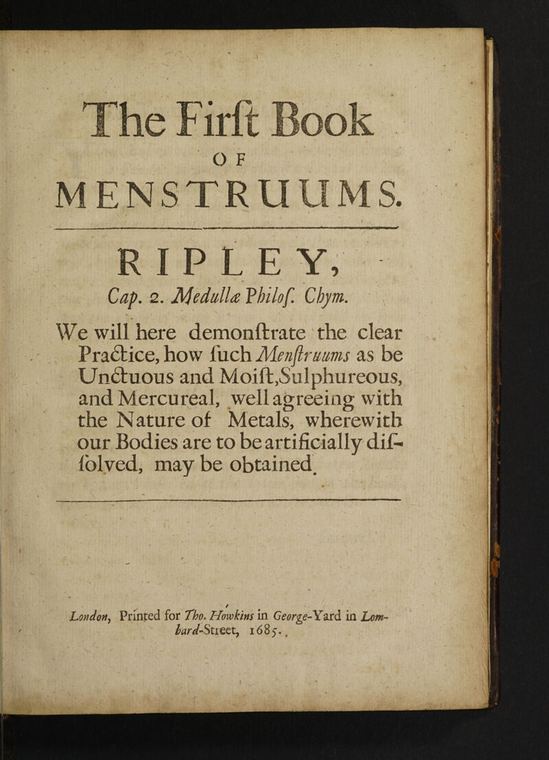 MENSTRUU M S. ' • * - . ; ' 11 _ - ■ - ] i ii - i i ■ - - -—mr-nrr-* RIPLE Y, Cap. 2. Medulla Vhilof. Cbym. «. i ^ >. *' , We will here demonftrate the clear Pra£fcice, how fiuch Menflruums as be Unbfcuous and Moift,Sulphureous, and M ercureal, well agreeing with the Nature of Metals, wherewith our Bodies are to be artificially difi« Iblved, may be obtained. \ * Lon dotty Printed for Tho. Ilowkins in George- Yard in Lorn- lard-$tieet, 1685. #