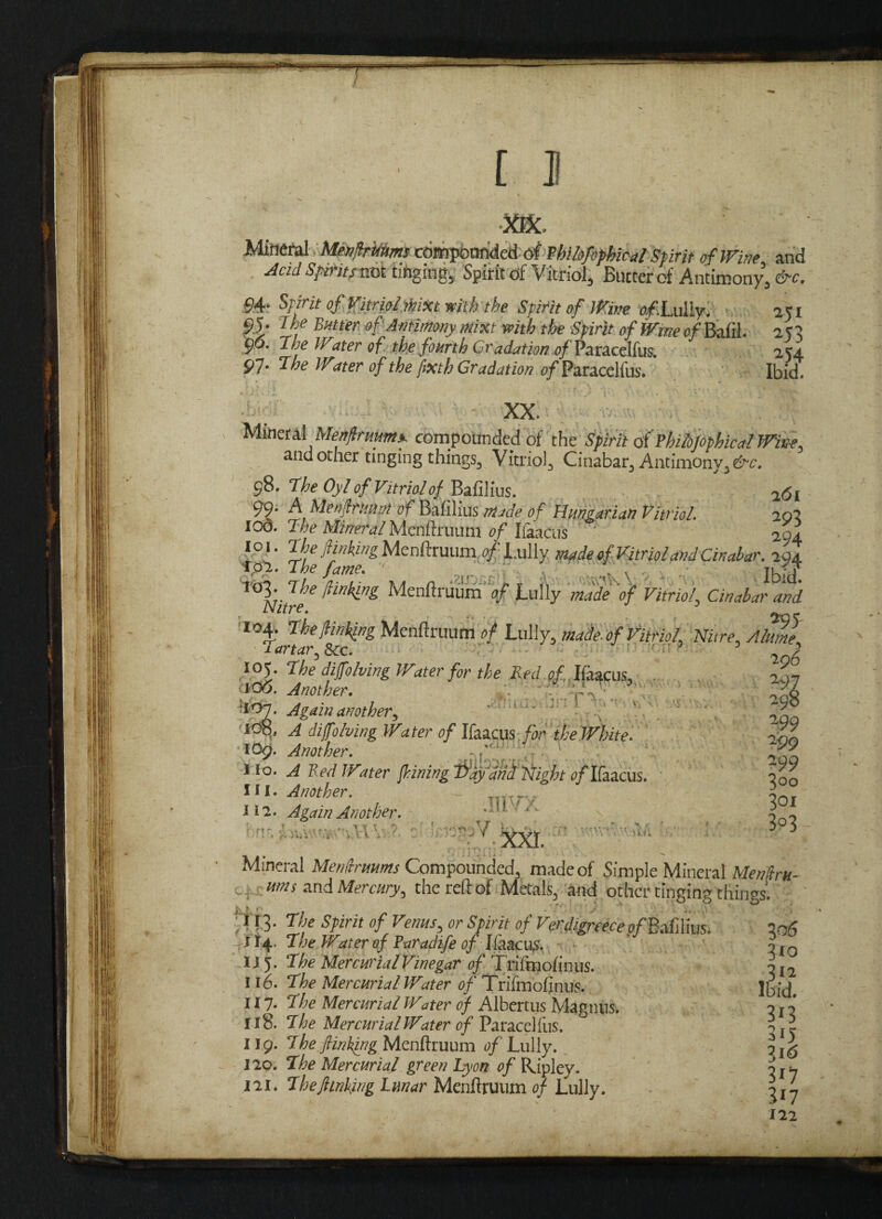 •XIX. ; ;i Mineral. Menfrkums cdmpbnfided of fhibfifhic-afSpirit of Wine and Acid Spirits vxk tinging, Spirit of Vitriol, Butter of Antimony, &c. S4‘ spirit df&triolMXt with the Spirit of Wine of .Lully. 251 95; Ilf Bmer of Antimony mixt with the Spirit of Witte of Bzftl $>6. Tire Water of the fourth Gradation 0/ Paracelfus. 97. The Wmr of the fixth Gradation of Paracelfus. Ibid. XX. Mineral Menfirmmx compounded of the Spirit a( tbiiojophical Wive, and other tinging things. Vitriol, Cinabar, Antimony, &c. 98. The Oyl of Vitriol of Bafilius.  2<jj 99- A Menftrimm of Bafilius made of Hungarian Vitriol. 202 IOO. The Mineral Menftruum of Ifaacus 204 l°i. The finking Menftruum. 0^ Lully, made of‘Vitriol and Cinabar. 294 Tpl. The fame. 1 , ' 11 f? 103. The /linking Menftruum of Lully made of Vitriol. Cinabar and Nitre. 104. The/linking Menftruum of Lully, made, of Vitriol Nitre, Alum] Tartar, 8cc. 1 ' 5 2 7 105. The dijfolving Water for the Red of, Ifaacus, 207 106. Another. J - 1 5 3S *07. Again another, . .... >. *9 JOq. ^ di/folving Water of Ifaacus for the White. fnL 109. Another. . \ \ £.9 Ho. A Bed Witer fining T^ay and Night e/Ifaacus. foo HI. Another. ~ 2 ill. Again Another. .Jl y.. 3- 9'!'. V ' C8»V L-—- ’ ® * hi Mineral Menftrmms Compounded, made of Simple Mineral Menfru- ums and Mercury, the reft of Metals, and other tinging thingsl ti • 113. The Spirit of Verms, or Spirit of Verdigreece e/Bafilius. I06 1^4 The Waterof Faradife of Ifaacus. nI0 IJ 5. The Mercurial Vinegar of Triftnofinus. 3, 2 116. T'fe Mercurial Water of Trifmofinus. Jbid. 117. The Mercurial Water of Albertus Magnus. o r { 118. The Mercurial Water of Paracelfus. 3 r i II9* The fiinkwg Menftruum of Lully. ^\6 120. The Mercurial green Lyon of Ripley. 0 js- 121. Thefiinking Lunar Menftruum of Lully. ^17