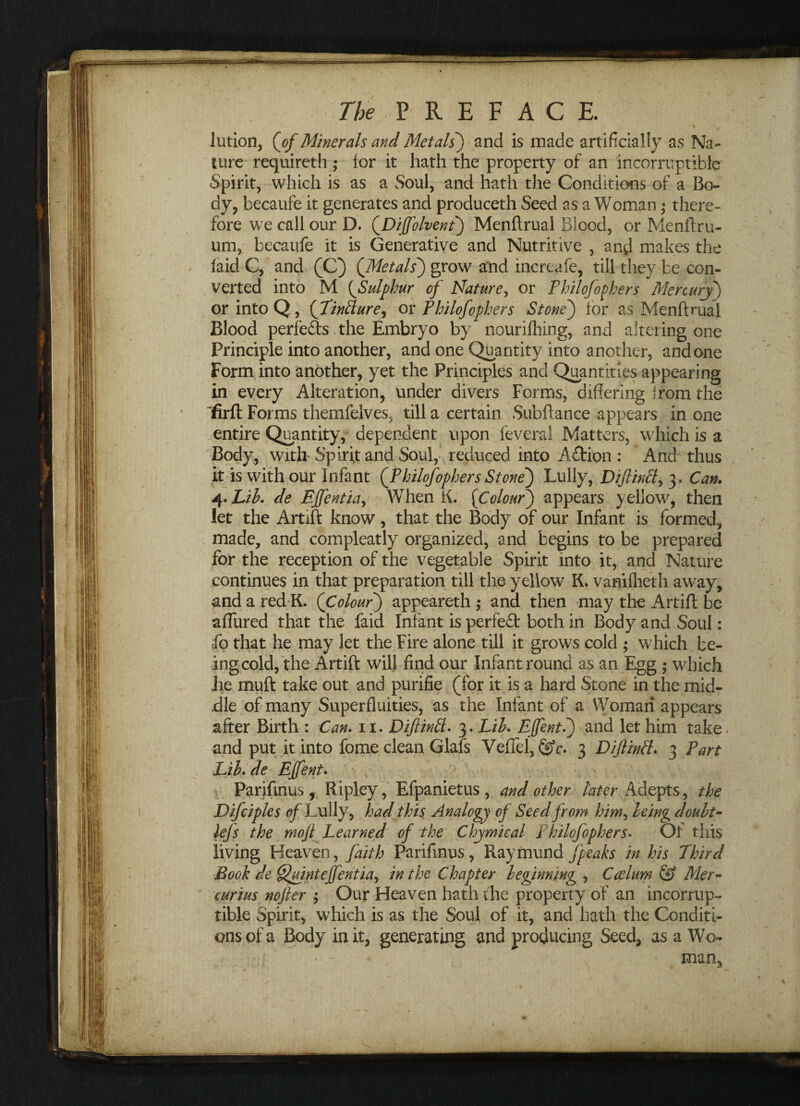 \ ' \ lution, (of Minerals and Metals) and is made artificially as Na¬ ture requireth ; for it hath the property of an incorruptible Spirit, which is as a Soul, and hath the Conditions of a Bo¬ dy, becaufe it generates and produceth Seed as a Woman • there¬ fore we call our D. (Diffolvent) Menftrual Blood, or Menftru- um, becaufe it is Generative and Nutritive , and makes the laid C, and (C) QMetals) grow a'nd incrcafe, till they be con¬ verted into M (Sulphur of Nature, or Philofophers Mercury) or into Q., (Tinfture, or Philofophers Stone) for as Menftrual Blood perfeds the Embryo by nourilhing, and altering one Principle into another, and one Quantity into another, and one Form into another, yet the Principles and Quantities appearing in every Alteration, under divers Forms, differing from the “firft Forms themfelves, till a certain Subftance appears in one entire Quantity, dependent upon feveral Matters, which is a Body, with' Spirit and Soul, reduced into Action : And thus it is with our Infant (Philofophers Stone) Lully, Diftintt, 3. Can. 4. Lib. de Ejfentia, When K. (Colour) appears yellow, then let the Artift: know, that the Body of our Infant is formed, made, and compleatly organized, and begins to be prepared for the reception of the vegetable Spirit into it, and Nature continues in that preparation till the yellow K. vamfheth away, and a red K. (Colour) appeareth ,* and then may the Artift be aflured that the faid Infant is perfect both in Body and Soul: fo that he may let the Fire alone till it grows cold ; which be¬ ing cold, the Artift will find our Infant round as an Egg ; which he muft take out and purifie (for it is a hard Stone in the mid¬ dle of many Superfluities, as the Infant of a Woman appears after Birth : Can. 11. Diftintt. 3. Lib. Efent.) and let him take and put it into fome clean Glafs Veffel, &c. 3 Diftinfl. 3 Part Lib. de EJfent. Parifinus, Ripley, Efpanietus, and other later Adepts, the Difciples of Lully, had this Analogy of Seed from him, being doubt- lejs the mojl Learned of the Chymieal Philofophers. Of this living Heaven, faith Parifinus, Raymund/peaks in his Third Book de Quintefjentia, in the Chapter beginning , Caelum & Mer- curias nojler ; Our Heaven hath the property of an incorrup¬ tible Spirit, which is as the Soul of it, and hath the Conditi¬ ons of a Body in it, generating and producing Seed, as a Wo¬ man,