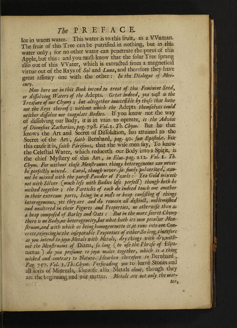 Ice in warm water. This water is to this fruit, as a Woman. The fruit of this Tree can be putrifted in nothing, but in this water only ; for no other water can penetrate the pores of this Apple, but this: and you mull know that the folar Tree (prang alfo out of this Water, which is extracted from a magnetical virtue out of the Rays of Sol and Luna^ and therefore they have great affinity one with the other: In the Dialogue of Mer~ CHr)>Now here we in this Book intend to treat of this Feminine Seedy or diffolving Waters of the Adepts. Great indeed, yea vafl is the Ireafure of our Chymy ; hut altogether inaccetfible by thofe that have not the Keys thereof; without which the Adepts themfelves could neither diffolve nor coagulate Bodies,. If you know not the way of diffolving our Body, it is in vain to operate, is the Advice of Dionyfius Zacharias,pag. 79%' ^°l•I* Tfe* Ghym. But he that knows the Art and Secret of Diflolution, has attained to the Secret of the Art, faith Bernhard, pag. 40. fuoe Epiftolat. For this caufe it is, faith Pdrifenus, that the wife men fay, To know the Celeftial Water, which reduceth our Body into a Spirit, is the chief Myftery of this Art, in Flue* pag. % 12. Vol. l. Th. Chym. For without thefe Menflruums things heterogeneous can never he perfectly mixed. Coral, though never fo finely pulverize drcan¬ not he mixed with the pur eft Powder of Pearls : Tea Gold mix eth not with Silver (much lefts with Bodies lefts perfeff) though both be melted together ; the Particles of each do indeed touch one another in their ext re am partsy being in a mafs or heap conftfting of things heterogeneous, yet they are . and do remain all diftinft, unllemifhed and unaltered in their Figures and Properties, no other wife than as a heap compofted of Barley and Oats : But in the more ftecret Chymy there is no Bodyyio heterogeneity ftut what hath its own peculiar ftlen- ftruumynd with which as beinghomogeneousto it fit runs into one Conr crete ye joy cingin the inftepar able Properties oj either.So long therefore as you intend to joy n Metals with Metals, dry things with dryyoith- out the Menflruums of Diana, fo long (to ufe the Phrafe of £fpa- metus ) do you prefume to joyn males together, which is a thing wicked and contrary to Nature. Hearken therefore to Bernhard , Pag 7 5*7. Vol* 1. Th. Chym. Perfiyading you to leave Stones and allTorts of Minerals, likewife alfo Metals alone, though they are the beginning and our matter. Metals are not only the mat-* ter $