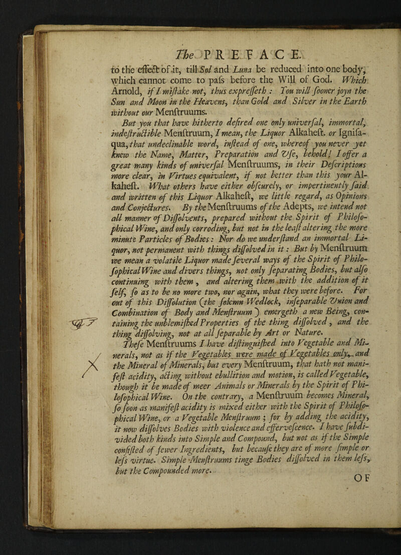 to the effeQ: of-it, tillSol and Luna be reduced into one body, \rhich cannot come to pals before the Will of God. Which Arnold, if 1 mftake not, thus expreffeth : Ton will fooner joyn the Sun and Moon in the Heavens, than Gold and Silver in the Earth without our Menftruums. But you that have hitherto defired one only univerfal, immortal, indeftruttible Menftruum, I mean, the Liquor Alkaheft. or Ignifa- qua, that undeclinable word, inftead of one, whereof you never yet knew the Name, Matter, Preparation and Vfe, behold l 1 offer a great many kinds of univerfal Menftruums, in their Defcriptions more clear, in Virtues equivalent, if not better than this your Al¬ kaheft. What others have either obfcurely, or impertinently faid and written of this Liquor Alkaheft, we little regard, as Opinions and Conjectures. By //^Menftruums of the Adepts, we intend not all manner of Difolvents, prepared without the Spirit of Philofo- phical Wine, and only corroding, but not in the leaf altering the more minute Particles of Bodies: Nor do we under ft and an immortal Li¬ quor, not permanent with things diffolvedin it: But by Menftruum we mean a volatile Liquor made fever al ways of the Spirit of Philo- fophical Wine and divers things, not only feparating Bodies, but alfo continuing with them , and altering them with the addition of it felf, fo as to be no more two, nor again, what they were before. For out of this Diffolution (jhe folemn Wedlock, infeparable TJnion and Combination of Body and Menftruum j emergeth a new Being, con¬ taining the unblemifhed Properties of the thing diffolved, and the thing diffolving, not at all feparable by Art or Nature. Thefe Menftruums I have diftinguifbed into Vegetable and ML nerals, not as if the Jf egetables were made of -Vegetables jmly^ and the Mineral of Minerals, but every Menftruum, that hath not mani- feft acidity, aiding without ebullition and motion, is called V°getable, though it be made of meer Animals or Minerals by the Spirit of Phi- lofophical Wine. On the contrary, a Menftruum becomes Mineral, fo foon as manifeft acidity is mixed either with the Spirit of Philofo- phicalWine, or a Vegetable Menftruum ; for by adding the acidity, it now diffolves Bodies with violence and effervefcence. 1 havefubdi- vided both kinds into Simple and Compound, but not as if the Simple confifted of fewer Ingredients, but becaufethey are of more frnple or lefs virtue. Simple Menftruums tinge Bodies diffolved in them lefs9 but the Compounded more. OF