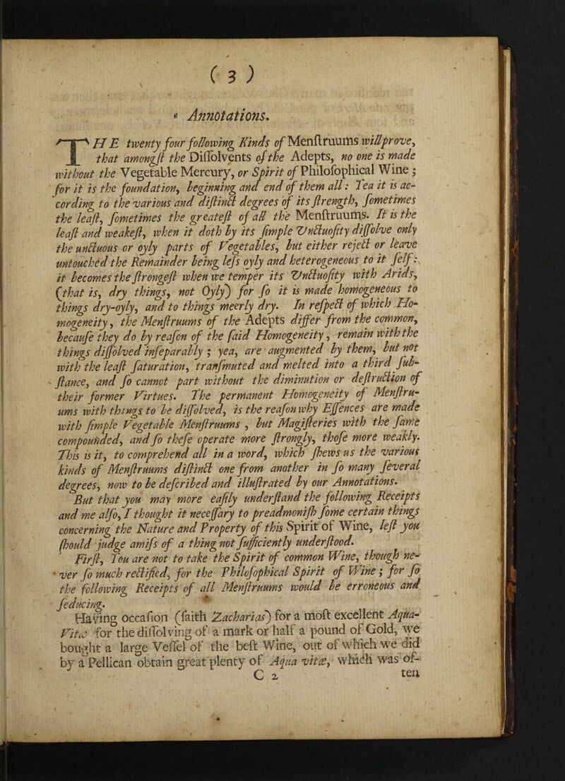 ( \ c 3; - « Annotations. \ ‘ . * . ■ ^ /-ip H E twenty four following Kinds of Menflruums willpr ove , that amongft the Diffolvents of the Adepts, no one is made without the Vegetable Mercury, or Spirit 0/Philofophical Wine; for it is the foundation, beginning and end of them all: Tea it is ac¬ cording to the various and diftinlt degrees of its ftrength, fometimes the leaf, fometimes the greatefl of all the Menftruums. It is the leaf and weakeft, when it doth ly its fwple VnAuofity diffolve only the unttuous or oyly parts of Vegetables, but either re jell or leave untouched the Remainder being lefs oyly and heterogeneous to it felf \ it becomes the ftrongejl when we temper its TJnlluofity with Arids, ft hat is, dry things, not Oyly) for fo it is made homogeneous to things dry-oyly, and to things meerly dry. In ref pell of which Ho¬ mogeneity , the Menftruums of the Adepts differ from the common, becaufe they do by reafon of the faid Homogeneity, remain with the things diffolved infeparably ; yea, are augmented by them, but not with the leaft fatur at ion, tranfmuted and melted into a third fub- > fiance, and fo cannot part without the diminution or deftrulUon of their former Virtues. The permanent Homogeneity of Menftru¬ ums with things to be diffolved, is the reafon why Effences are made with firnple Vegetable Menftruums , but Magifteries with the fame compounded, and fo thefe operate more ftrongly, thofe more weakly. This is it, to comprehend all in a word, which Jhews us the various kinds of Menftruums diftinlt one from another in fo many fever at degrees, now to be defcribed and illuftrated by our Annotations. But that you may more eafly underftand the following Receipts and me alfo,I thought it neceffary to preadmonifto fome certain things concerning the Nature and Property of this Spirit of Wine, left you fhould fudge amifs of a thing not fufficiently underftood. Fir ft, Teu are not to take the Spirit of common Wine, though ne- * ver fo much rellified, for the Philofophical Spirit of Wine; for fo the following Receipts of all Menftruums would be erroneous and fedueing• Having occafion (faith Zachariasf for a moft excellent Aqua- Vitae for thediflblving of a mark or half a pound of Gold, we bought a large VefTel of the beft Wine, out of which we did by aPeilican obtain great plenty of Aqua vitae, whic*h was ot- ■ - C z teu ■ *