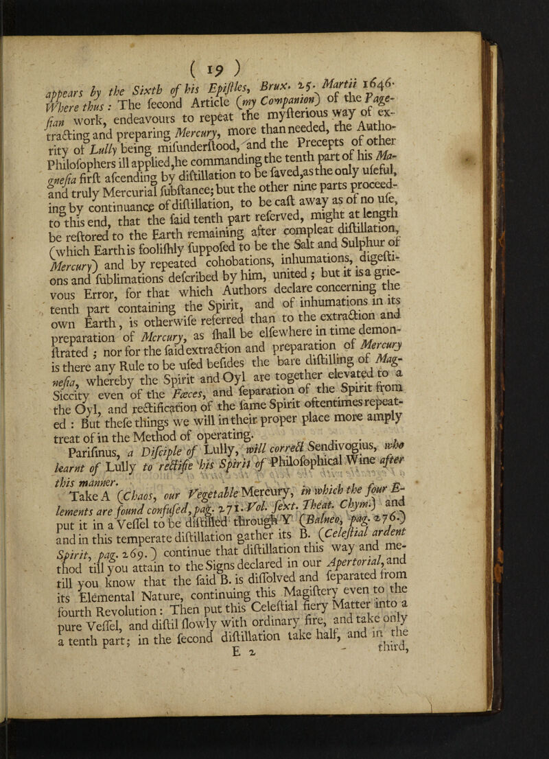 / V ’ ; ( *9 ) . ..  - appears hy the Sixth of his EpijUcs, Brux. if. Martit 1646* lAere thus : The fecond Article (my Companion) of the Page- fan VX endeavours to repeat the myftenous way of ex- trading and preparing Mercury, more than needed, the Autho¬ rity otSLully being mifunderftood, and the Precepts of other PhUofophers ill applied,he commanding the tenth part of his Ma- 'Tfirft afcending by diftillation to be faved,as the only uleful, fndtruly Mercurial fubftance;but the other nine partsprocced- ingby continuance of diftillation, to becaft away asofnou^ to this end that the faid tenth part referved, might at ength be reftored to the Earth remaining after (which Earth is foolilhly fuppofed to be the Sal. andSulph Mercury) and by repeated cohobations, inhumations, digefti- ons and Yublimations defcribed by him, united; but ^isagrie- vous Error, for that which Authors declare concerning tenth part containing the Spirit, and of inhumations in its own Earth, is otherwife referred than to the extradion and preparation of Mercury, as ihall be elfewhere in time e ftrated 5 hor for the faid extraction and preparation of Mercury is there any Rule to be ufed beftdes the bare chftil mg of Mag- nefia, whereby the Spirit and Oyl are together elevated to a Siccity even of the Fasces, and feparation of the Spirit from the Ovl, and reftification of the lame Spirit oftentimes repeat¬ ed : But thefe things we will in their proper place more amply treat of in the Method of operating. . , learnt of Lully to rellifie his Spirit of Phftofophical Wine after thlr“\ (Chaos, our Vegetdle Mercury, inwhichthe fourE- lements are found confufed,pag. % 71. Vol ^ > put it in a Veflel to be diftilled through Y (Balnea, fag. *7 A and in this temperate diftillation gather its B. Spirit, fag. 269.) continue that diftillation this way and m - thod till you attain to the Signs declared in our Apertonal,find till you know that the faid B. is diflclved and feparated from its Elemental Nature, continuing this Magiftery even to the fourth Revolution: Then put this Celeftial fiery a5 pure Veflel, and diftil flowly with ordinary fire, and take only a tenth part; in the fecond diftillation take hall, and E i * A