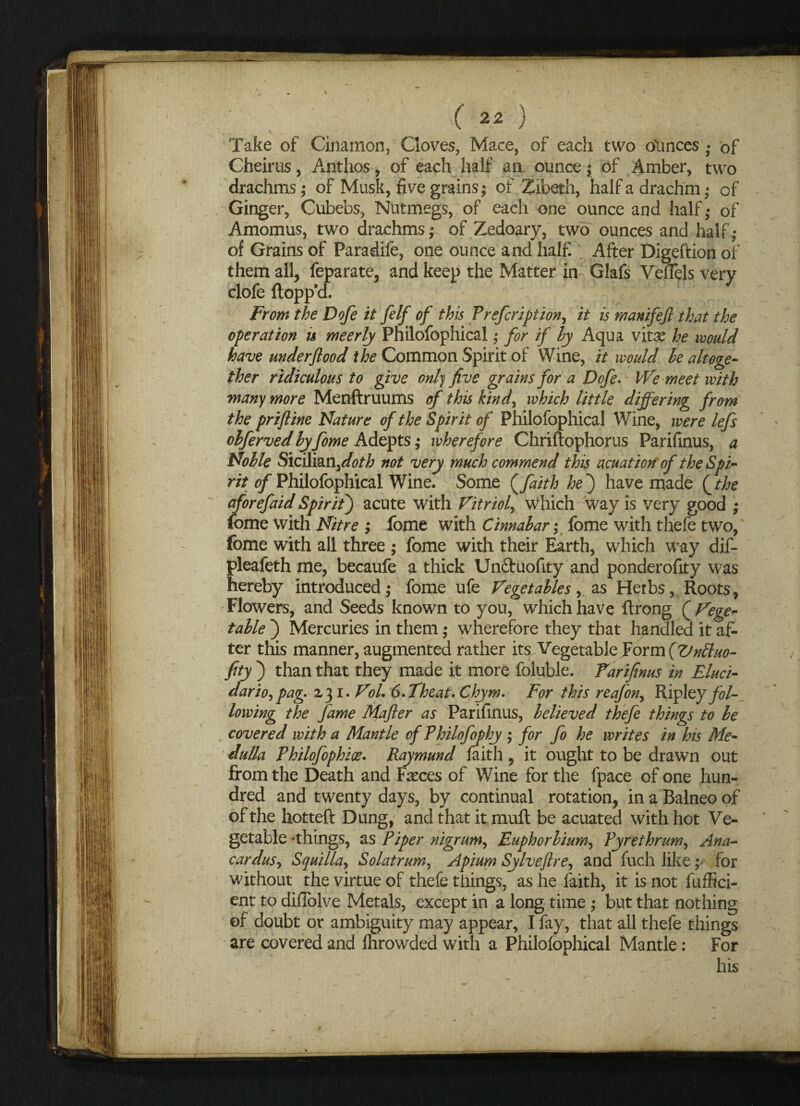 V • N. Take of Cinamon, Cloves, Mace, of each two ounces; of Cheirus, Anthos, of each half an. ounce; of Amber, two drachms ; of Musk, five grains; of Zibeth, half a drachm; of Ginger, Cubebs, Nutmegs, of each one ounce and half; of Amomus, two drachms; of Zedoary, two ounces and half; of Grains of Paradife, one ounce and half. After Digeftion of them all, feparate, and keep the Matter in Glafs VefTels very clofe flopp'd. From the Dofe it felf of this Prefcription, it is manifeft that the operation is meerly Philofophical ; for if by Aqua vitas he would have under flood the Common Spirit of Wine, it would le altoge¬ ther ridiculous to give only five grains for a Dofe. We meet with many more Menftruums of this kind, which little differing from the priftine Nature of the Spirit of Philofophical Wine, were lefs ohferved by fome Adepts; wherefore Chriflophorus Parifinus, a Noble Sicilian,^0/^; not very much commend this acuation of the Spi¬ rit of Philofophical Wine. Some {faith he') have made {the aforefaid Spirit) acute with Vitriol, which way is very good ; fome with Nitre ; fome with Cinnabar; fome with thefe two, fome with all three ; fome with their Earth, which way dif- pleafeth me, becaufe a thick Un&uofity and ponderofity was hereby introduced; fome ufe Vegetables, as Herbs, Roots, Flowers, and Seeds known to you, which have flrong { Vege* table ) Mercuries in them; wherefore they that handled it af¬ ter this manner, augmented rather its VegetableEoYn\(Vnttuo- fity ) than that they made it more foluble. Farifinus in Eluci- dario, pag. 2,31. Vol. 6.Theat. Chym. For this reafon, Ripley fol¬ lowing the fame Mafler as Parifinus, believed thefe things to be covered with a Mantle of Philofophy ; for fo he writes in his Me¬ dulla Philofophix. Raymund faith , it ought to be drawn out from the Death and Fseces of Wine for the fpace of one hun¬ dred and twenty days, by continual rotation, in a Balneo of of the hotteft Dung, and that it mull be acuated with hot Ve¬ getable -things, as Piper nigrum, Euphorbium, Pyrethrum, Ana- car dus, Squilla, Sol at rum, Apium Sy heft re, and fuch like; for without the virtue of thefe tilings, as he faith, it is not fuffici- ent to difiolve Metals, except in a long time; but that nothing of doubt or ambiguity may appear, I fay, that all thefe things are covered and Ihrowded with a Philofophical Mantle: For his