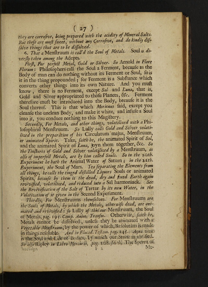 they are corrofive, king prepared with the acidity of Mineral Salts. But thefe are moft fweet, without any Corrofive, and do kindly dij- folve things that are to he dijfolved. 6. That a Menftruum is call'd the Soul of Metals• ooul is di¬ ver fly taken among the Adepts. n‘ r, Fir ft. For perfect Metal, Gold or Silver. So Arnold in Flore Florum: Phifofophers call the Soul a Ferment, becaufe as the Body of man can do nothing without its Ferment or Soul, lo is it in the thing propounded ; for Ferment is a Subftance which converts other things into its own Nature. And } ou muft know , there is no Ferment, except Sol and Tuna, that is, Gold and Silver appropriated to thofePlanets, &c. Ferment therefore muft be introduced into the Body, became it is the Soul thereof. This is that which Morienus faid, except you cleanfe the unclean Body, and make it white, and lniule a Soul into it, you conduce nothing to this Magiftery. . Secondly, For Metals, and other things, volatilized with aVh 1- lofophical Menftruum. So Lully calls Gold and Silver volati¬ lized in the preparation of his Circulatum majus, Menuruum, or animated Spirit- Take, faith he, the animated Spirit ot Sol, and the animated Spirit of Luna, joyn them together, ore. So the Tinflures of Gold and Silver volatilized by a Menftruum, as alfo of imper fed Metals, are by him called Souls. So in the zoth. Experiment he hath the Animal Water of Saturn ; in the zith» Experiment, the Soul of Mars. Tea feparating the Elements from all things, he calls the tinged dift Hied Liquors Souls or animated Spirits, becaufe by them is the dead, dry and fixed Earth again revivified, volatilized, and reduced into a Sal harmoniack. See the Revivification of the Salt of Tartar by its own Water, in the Volatization of it given in the Second Experiment. Thirdly, For Menftruums themfelves. For Menftruums are the Souls of Metals, by which the Metals, other wife dead, are ani¬ mated and revivified: fo Lully of this our Menftruum, the Soul of Metals, pag. 195. Comp. Anim. Tranfm. Otherwife, faith he. Metals cannot be diffolved , unlefs they be animated with a Vegetable Menftruum, by the power of wliich,Refolutionismaue • *11 •_• VL.r-iJ 1 hntf. TtLC. AciUO. VltO£ \ !$\a v \) 1