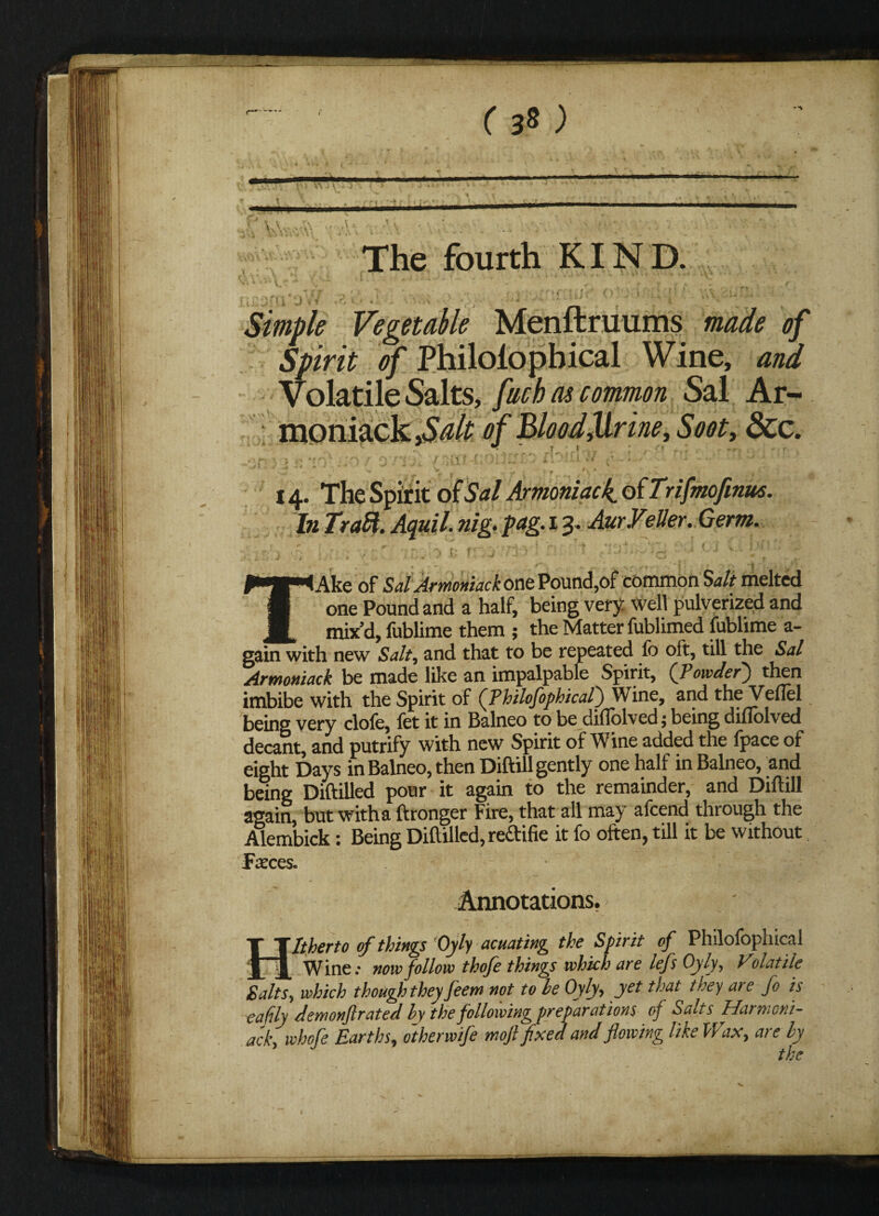 ( 3* ) The fourth KIND. r i J > i Tj V r > • . ' ■*  l Vegetable Menftruums <7/ S/im <?/ Philolopbical Wine, and Volatile Salts, facb as common Sal Ar¬ moniack of Blood Jirine, Soot, 3cc. if ■ ■ ; ' ; < 14. The Spirit of Sal Armoniack. of Trifmofmm. In Trait. Aquil. nig. fag. 13. AurVslier. Germ. TAke of Sal Armoniack one Pound,of common Salt melted one Pound and a half, being very well pulverized and mix’d, fublime them ; the Matter fublimed fublime a- gain with new Salt, and that to be repeated fo oft, till the Sal Armoniack be made like an impalpable Spirit, (fiowdefi) then imbibe with the Spirit of (Philofophical) Wine, and the Veiled being very clofe, fet it in Balneo to be difTolved; being diflolved decant, and putrify with new Spirit of Wine added the fpace of eight Days inBalneo, then Diftill gently one half in Balneo, and being Diftilled pour it again to the remainder, and Diftill again, but witha ftronger Fire, that all may afeend through the Alembick: Being Diftilled, reftifie it fo often, till it be without Faeces. Annotations. Hitherto of things Oyly acuating the Spirit of Philofophical Wine; now follow thofe things which are lefs Oyly, Volatile Salts, which though they feem not to he Oyly, yet that they aie fo is eafily demonftrated hy the following preparations of Salts Harmoni- ack, whofe Earths, otherwife mofifixed and flowing like Wax, are hy the