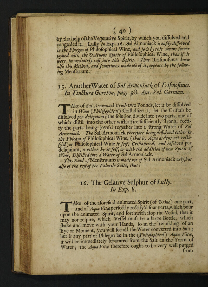 / • ( 4° ) by tlra help of the Vegetative Spirit, by which you diflolved and congealed it. Lully in Exp. id. Sal Almoniack is eaftly diffolved in the Phlegm 0/Philofophical Wine, and foishy this means fooner joyned with the Vnttuous Spirit of Philofophical Wine, than if it were immediately cajl into this Spirit. That Trifmofinus knew alfo this Method, and fometimes madeufeof it, appears hy the follow- ing Menftruum. V 15. AnotherWater of Sal Armoniacksti Trifmofinus. In TinShtra Gereton, fag. 98. Aur. Vel. German. TAke of Sal Jrmoniack Crude two Pounds, let it be diflolved in Wine (Philofophical) Criftallize it, let the Criftals be diflolved per deliquium; the folution divide into two parts, one of which diftil into the other with a Fire fufEciently ftrong, recti¬ fy the parts being joyn’d together into a ftrong Water of Sal Armoniack. The Sal Armoniack therefore heingdijfohedeither in the Phlegm of Philofophical Wine, (that is, Aqua ardens not refti- fyd~) or Philofophical Wine it felf, Criflallized, and rejoined yet deliquium, is either hy it felf, or with the addition of new Spirit of Wine, Difttlled into a Water of Sal Armoniack. This Kind o/Menftruums is made not of Sal Armoniack only,hut (dfo of the reft of the Volatile Salts, thus: •*'■*•*• ,f \u ■ Y . *■ ■ 1 ' ' v ■ . .« • ’ .' 5 . . . > . 16. The Gelative Sulphur of Lully. ; r In Exp. 8. TAke of the aforefaid animated Spirit (of Vrine) one part, and of Aqua Vita perfeftly redbify cl four parts,which pour upon the animated Spirit, and forthwith flop the Veflel, that it may not reipire, which Veflel muft be a large Bottle, which lliakc and move w'ith your Hands, lo in the twinkling of an Eye or Moment, you will lee all the Welter converted into Scut $ but if any part of Phlegm be in the (Philofophical) Aqua Vita, it will be immediately feparated from the Salt in the Form of Water; the Aqua Vita therefore ought to be very well purged from