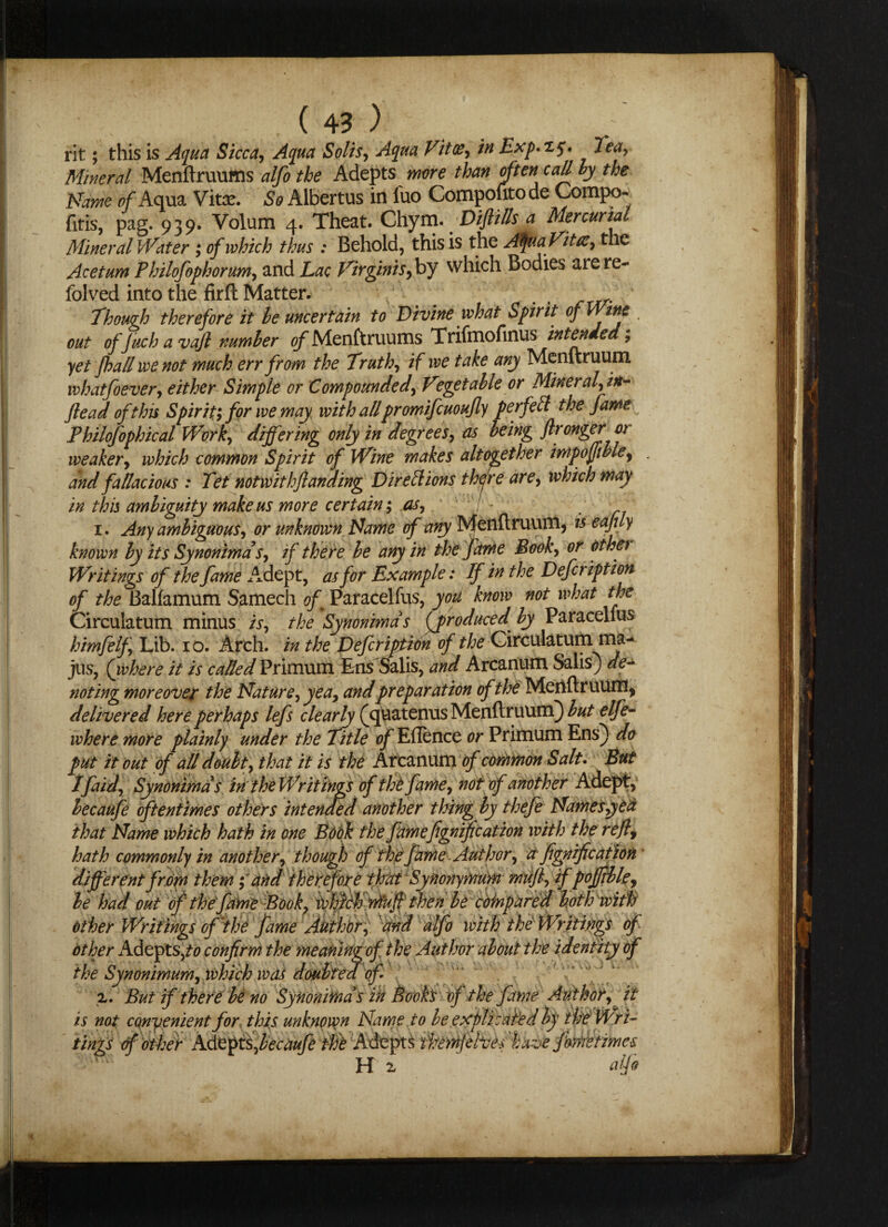 ( 4? ) rit; this is Aqua Sicca, Aqua Solis, m Exp**5* Tea, Mineral Menftruums alfo the Adepts more than often call by the Name of Aqua Vitae. £0 Albertus in fuo Compofitode Compo- fitis, pag. 939. Volum 4. Theat. Chym. Difti/ls a Mercurial Mineral Water ; of which thus : Behold, this is the Afua Vitae, the Acetum Philofophorum, and Lac Virginis,by which Bodies are re- folved into the firft Matter. . Though therefore it be uncertain to Divine what Spirit of Wine out of Juch a vajl number of Menftruums Trifmofinus intended; yet fhallwenot much err from the Truth, if we take any Menftruum whatfoever, either Simple or Compounded, Vegetable or Mineral, irt- flead of this Spirit; for we may with allpromifcuoufly per fell the fame Philofophical Work, differing only in degrees, as being flronger or weaker, which common Spirit of Wine makes altogether impojftble^ « and fallacious : Tet notwit hflanding Dir eft ions there are, which may in this ambiguity make us more certain*, as, ^ 1. Any ambiguous, or unknown Name of any Menftruum, is eajtiy known by its Synonimds, if there be any in the fame Book, or othet Writings of the fame Adept, as for Example: If in the Defer iption of the Balfamum Samech of Paracelfus, you know not what the Circulatum minus is, the Synonimds (produced, by Paracelfus himfelf. Lib. 10. Arch, in the Defer iption of the Circulatum rna- jus, (where it is called Primum Ens Salis, and Arcanum Salis) de¬ noting moreover the Nature, yea, and preparation of the Menftruum, delivered here perhaps lefs clearly (epaatenus Menftruum]) but elfe- where more plainly under the Title of Eftence or Primum Ens]) do put it out of all doubt, that it is the Arcanum of common Salt. But Ifaid, Synonimds in the Writings of th't fame, not of another Adept, becaufe oftentimes others intended another thing by thefe Namesyed that Name which hath in one Book the fame fignific at ion with the reftf hath commonly in another, though of the fame Author, afignific at ion different from them; and therefore that Synonymum muft, ifpoffible, be had out of the fame Book, which muft then be compared bot h with other Writings of the fame Author, and alfo with the Writings of other Adepts,^ confirm the meamrtdof T the Synonimum, which was doubted of tings of other Adepts, becaufe tht Adepts them ft hues 'have fomtimes H x ~ alfo